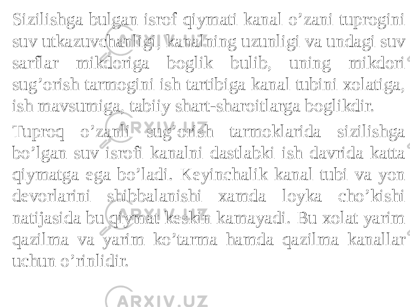 Sizilishga bulgan isrof qiymati kanal o’zani tuprogini suv utkazuvchanligi, kanalning uzunligi va undagi suv sarflar mikdoriga boglik bulib, uning mikdori sug’orish tarmogini ish tartibiga kanal tubini xolatiga, ish mavsumiga, tabiiy shart-sharoitlarga boglikdir. Tuproq o’zanli sug’orish tarmoklarida sizilishga bo’lgan suv isrofi kanalni dastlabki ish davrida katta qiymatga ega bo’ladi. Keyinchalik kanal tubi va yon devorlarini shibbalanishi xamda loyka cho’kishi natijasida bu qiymat keskin kamayadi. Bu xolat yarim qazilma va yarim ko’tarma hamda qazilma kanallar uchun o’rinlidir. 