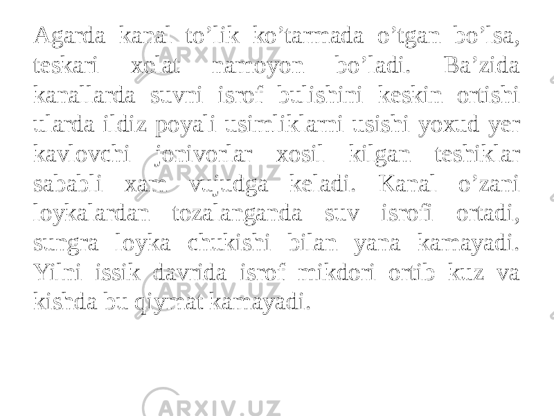 Agarda kanal to’lik ko’tarmada o’tgan bo’lsa, teskari xolat namoyon bo’ladi. Ba’zida kanallarda suvni isrof bulishini keskin ortishi ularda ildiz poyali usimliklarni usishi yoxud yer kavlovchi jonivorlar xosil kilgan teshiklar sababli xam vujudga keladi. Kanal o’zani loykalardan tozalanganda suv isrofi ortadi, sungra loyka chukishi bilan yana kamayadi. Yilni issik davrida isrof mikdori ortib kuz va kishda bu qiymat kamayadi. 