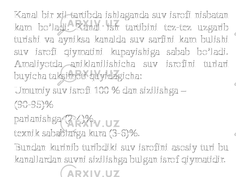 Kanal bir xil tartibda ishlaganda suv isrofi nisbatan kam bo’ladi. Kanal ish tartibini tez-tez uzgarib turishi va ayniksa kanalda suv sarfini kam bulishi suv isrofi qiymatini kupayishiga sabab bo’ladi. Amaliyotda aniklanilishicha suv isrofini turlari buyicha taksimoti quyidagicha: Umumiy suv isrofi 100 % dan sizilishga – (90-95)% parlanishga-(2-4)%, texnik sabablarga kura (3-6)%. Bundan kurinib turibdiki suv isrofini asosiy turi bu kanallardan suvni sizilishga bulgan isrof qiymatidir. 