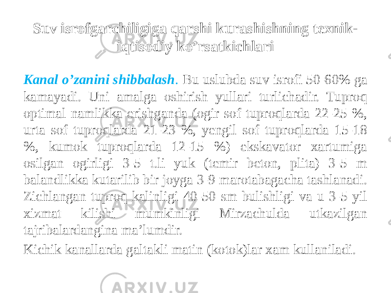 Suv isrofgarchiligiga qarshi kurashishning texnik- iqtisodiy ko’rsatkichlari Kanal o’zanini shibbalash . Bu uslubda suv isrofi 50-60% ga kamayadi. Uni amalga oshirish yullari turlichadir. Tuproq optimal namlikka erishganda (ogir sof tuproqlarda 22-25 %, urta sof tuproqlarda 21-23 %, yengil sof tuproqlarda 15-18 %, kumok tuproqlarda 12-15 %) ekskavator xartumiga osilgan ogirligi 3-5 t.li yuk (temir beton, plita) 3-5 m balandlikka kutarilib bir joyga 3-9 marotabagacha tashlanadi. Zichlangan tuproq kalinligi 40-50 sm bulishligi va u 3-5 yil xizmat kilishi mumkinligi Mirzachulda utkazilgan tajribalardangina ma’lumdir. Kichik kanallarda galtakli matin (kotok)lar xam kullaniladi. 