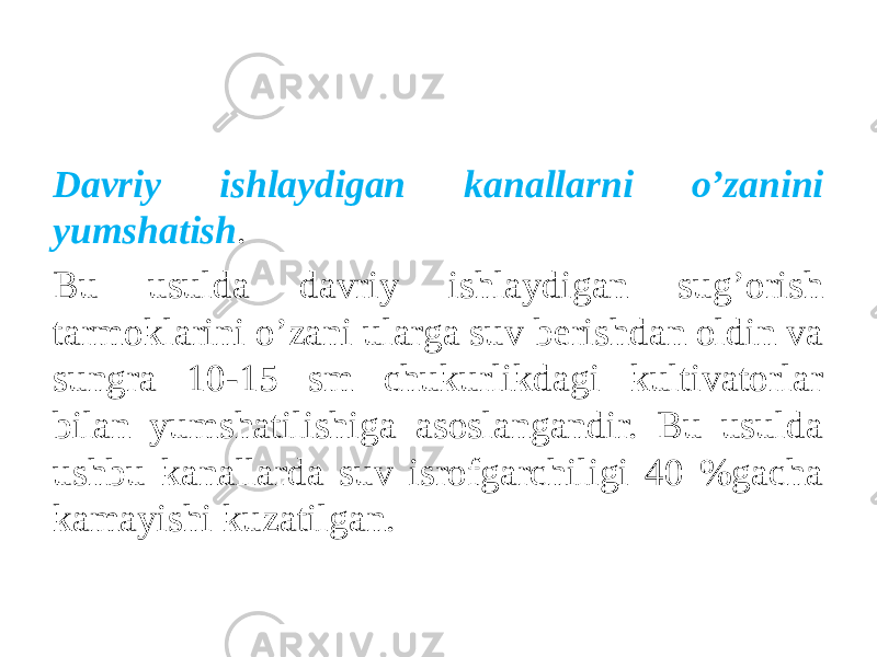 Davriy ishlaydigan kanallarni o’zanini yumshatish . Bu usulda davriy ishlaydigan sug’orish tarmoklarini o’zani ularga suv berishdan oldin va sungra 10-15 sm chukurlikdagi kultivatorlar bilan yumshatilishiga asoslangandir. Bu usulda ushbu kanallarda suv isrofgarchiligi 40 %gacha kamayishi kuzatilgan. 