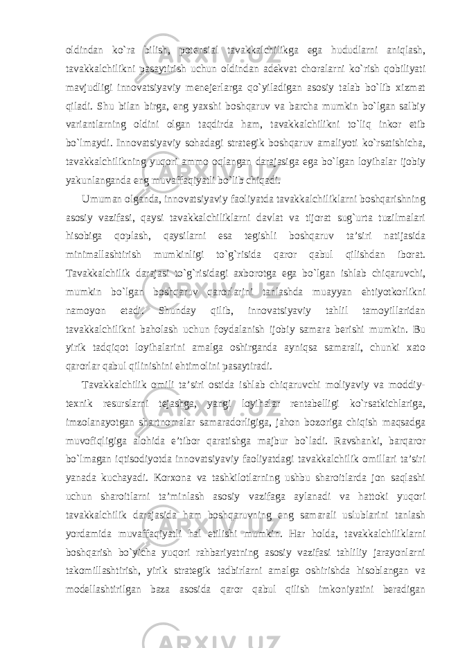 oldindan ko`ra bilish, potensial tavakkalchilikga ega hududlarni aniqlash, tavakkalchilikni pasaytirish uchun oldindan adekvat choralarni ko`rish qobiliyati mavjudligi innovatsiyaviy menejerlarga qo`yiladigan asosiy talab bo`lib xizmat qiladi. Shu bilan birga, eng yaxshi boshqaruv va barcha mumkin bo`lgan salbiy variantlarning oldini olgan taqdirda ham, tavakkalchilikni to`liq inkor etib bo`lmaydi. Innovatsiyaviy sohadagi strategik boshqaruv amaliyoti ko`rsatishicha, tavakkalchilikning yuqori ammo oqlangan darajasiga ega bo`lgan loyihalar ijobiy yakunlanganda eng muvaffaqiyatli bo`lib chiqadi. Umuman olganda, innovatsiyaviy faoliyatda tavakkalchiliklarni boshqarishning asosiy vazifasi, qaysi tavakkalchiliklarni davlat va tijorat sug`urta tuzilmalari hisobiga qoplash, qaysilarni esa tegishli boshqaruv ta’siri natijasida minimallashtirish mumkinligi to`g`risida qaror qabul qilishdan iborat. Tavakkalchilik darajasi to`g`risidagi axborotga ega bo`lgan ishlab chiqaruvchi, mumkin bo`lgan boshqaruv qarorlarini tanlashda muayyan ehtiyotkorlikni namoyon etadi. Shunday qilib, innovatsiyaviy tahlil tamoyillaridan tavakkalchilikni baholash uchun foydalanish ijobiy samara berishi mumkin. Bu yirik tadqiqot loyihalarini amalga oshirganda ayniqsa samarali, chunki xato qarorlar qabul qilinishini ehtimolini pasaytiradi. Tavakkalchilik omili ta’siri ostida ishlab chiqaruvchi moliyaviy va moddiy- texnik resurslarni tejashga, yangi loyihalar rentabelligi ko`rsatkichlariga, imzolanayotgan shartnomalar samaradorligiga, jahon bozoriga chiqish maqsadga muvofiqligiga alohida e’tibor qaratishga majbur bo`ladi. Ravshanki, barqaror bo`lmagan iqtisodiyotda innovatsiyaviy faoliyatdagi tavakkalchilik omillari ta’siri yanada kuchayadi. Korxona va tashkilotlarning ushbu sharoitlarda jon saqlashi uchun sharoitlarni ta’minlash asosiy vazifaga aylanadi va hattoki yuqori tavakkalchilik darajasida ham boshqaruvning eng samarali uslublarini tanlash yordamida muvaffaqiyatli hal etilishi mumkin. Har holda, tavakkalchiliklarni boshqarish bo`yicha yuqori rahbariyatning asosiy vazifasi tahliliy jarayonlarni takomillashtirish, yirik strategik tadbirlarni amalga oshirishda hisoblangan va modellashtirilgan baza asosida qaror qabul qilish imkoniyatini beradigan 