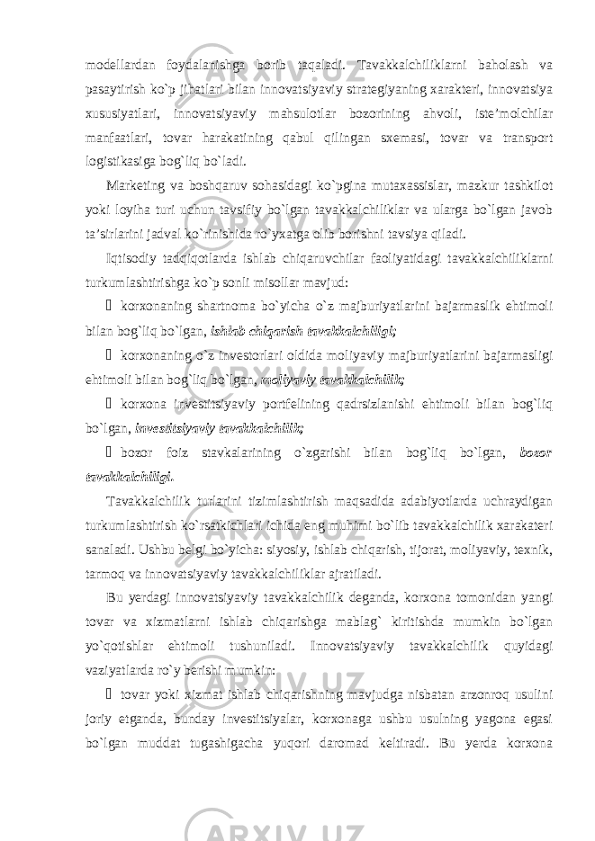 modellardan foydalanishga borib taqaladi. Tavakkalchiliklarni baholash va pasaytirish ko`p jihatlari bilan innovatsiyaviy strategiyaning xarakteri, innovatsiya xususiyatlari, innovatsiyaviy mahsulotlar bozorining ahvoli, iste’molchilar manfaatlari, tovar harakatining qabul qilingan sxemasi, tovar va transport logistikasiga bog`liq bo`ladi. Marketing va boshqaruv sohasidagi ko`pgina mutaxassislar, mazkur tashkilot yoki loyiha turi uchun tavsifiy bo`lgan tavakkalchiliklar va ularga bo`lgan javob ta’sirlarini jadval ko`rinishida ro`yxatga olib borishni tavsiya qiladi. Iqtisodiy tadqiqotlarda ishlab chiqaruvchilar faoliyatidagi tavakkalchiliklarni turkumlashtirishga ko`p sonli misollar mavjud: ¾ korxonaning shartnoma bo`yicha o`z majburiyatlarini bajarmaslik ehtimoli bilan bog`liq bo`lgan, ishlab chiqarish tavakkalchiligi; ¾ korxonaning o`z investorlari oldida moliyaviy majburiyatlarini bajarmasligi ehtimoli bilan bog`liq bo`lgan, moliyaviy tavakkalchilik; ¾ korxona investitsiyaviy portfelining qadrsizlanishi ehtimoli bilan bog`liq bo`lgan, investitsiyaviy tavakkalchilik; ¾ bozor foiz stavkalarining o`zgarishi bilan bog`liq bo`lgan, bozor tavakkalchiligi. Tavakkalchilik turlarini tizimlashtirish maqsadida adabiyotlarda uchraydigan turkumlashtirish ko`rsatkichlari ichida eng muhimi bo`lib tavakkalchilik xarakateri sanaladi. Ushbu belgi bo`yicha: siyosiy, ishlab chiqarish, tijorat, moliyaviy, texnik, tarmoq va innovatsiyaviy tavakkalchiliklar ajratiladi. Bu yerdagi innovatsiyaviy tavakkalchilik deganda, korxona tomonidan yangi tovar va xizmatlarni ishlab chiqarishga mablag` kiritishda mumkin bo`lgan yo`qotishlar ehtimoli tushuniladi. Innovatsiyaviy tavakkalchilik quyidagi vaziyatlarda ro`y berishi mumkin: ¾ tovar yoki xizmat ishlab chiqarishning mavjudga nisbatan arzonroq usulini joriy etganda, bunday investitsiyalar, korxonaga ushbu usulning yagona egasi bo`lgan muddat tugashigacha yuqori daromad keltiradi. Bu yerda korxona 