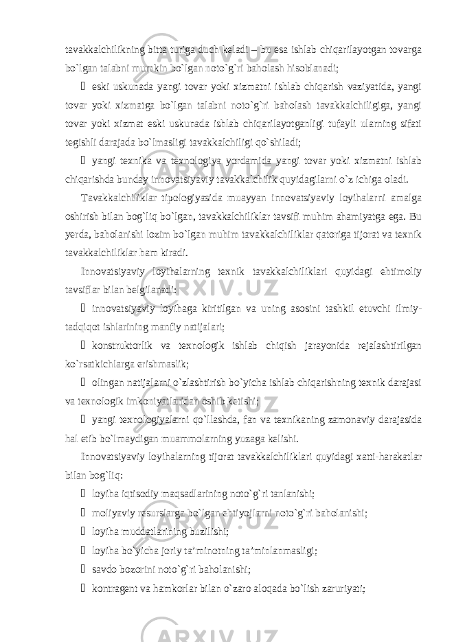 tavakkalchilikning bitta turiga duch keladi – bu esa ishlab chiqarilayotgan tovarga bo`lgan talabni mumkin bo`lgan noto`g`ri baholash hisoblanadi; ¾ eski uskunada yangi tovar yoki xizmatni ishlab chiqarish vaziyatida, yangi tovar yoki xizmatga bo`lgan talabni noto`g`ri baholash tavakkalchiligiga, yangi tovar yoki xizmat eski uskunada ishlab chiqarilayotganligi tufayli ularning sifati tegishli darajada bo`lmasligi tavakkalchiligi qo`shiladi; ¾ yangi texnika va texnologiya yordamida yangi tovar yoki xizmatni ishlab chiqarishda bunday innovatsiyaviy tavakkalchilik quyidagilarni o`z ichiga oladi. Tavakkalchiliklar tipologiyasida muayyan innovatsiyaviy loyihalarni amalga oshirish bilan bog`liq bo`lgan, tavakkalchiliklar tavsifi muhim ahamiyatga ega. Bu yerda, baholanishi lozim bo`lgan muhim tavakkalchiliklar qatoriga tijorat va texnik tavakkalchiliklar ham kiradi. Innovatsiyaviy loyihalarning texnik tavakkalchiliklari quyidagi ehtimoliy tavsiflar bilan belgilanadi: ¾ innovatsiyaviy loyihaga kiritilgan va uning asosini tashkil etuvchi ilmiy- tadqiqot ishlarining manfiy natijalari; ¾ konstruktorlik va texnologik ishlab chiqish jarayonida rejalashtirilgan ko`rsatkichlarga erishmaslik; ¾ olingan natijalarni o`zlashtirish bo`yicha ishlab chiqarishning texnik darajasi va texnologik imkoniyatlaridan oshib ketishi; ¾ yangi texnologiyalarni qo`llashda, fan va texnikaning zamonaviy darajasida hal etib bo`lmaydigan muammolarning yuzaga kelishi. Innovatsiyaviy loyihalarning tijorat tavakkalchiliklari quyidagi xatti-harakatlar bilan bog`liq: ¾ loyiha iqtisodiy maqsadlarining noto`g`ri tanlanishi; ¾ moliyaviy resurslarga bo`lgan ehtiyojlarni noto`g`ri baholanishi; ¾ loyiha muddatlarining buzilishi; ¾ loyiha bo`yicha joriy ta’minotning ta’minlanmasligi; ¾ savdo bozorini noto`g`ri baholanishi; ¾ kontragent va hamkorlar bilan o`zaro aloqada bo`lish zaruriyati; 