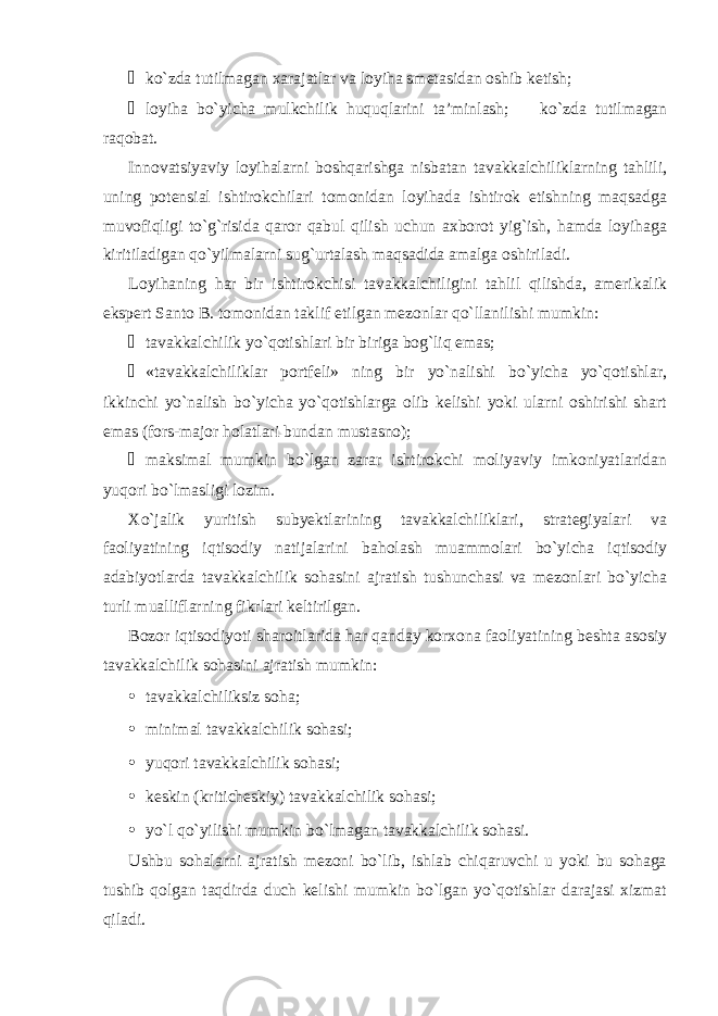 ¾ ko`zda tutilmagan xarajatlar va loyiha smetasidan oshib ketish; ¾ loyiha bo`yicha mulkchilik huquqlarini ta’minlash;  ko`zda tutilmagan raqobat. Innovatsiyaviy loyihalarni boshqarishga nisbatan tavakkalchiliklarning tahlili, uning potensial ishtirokchilari tomonidan loyihada ishtirok etishning maqsadga muvofiqligi to`g`risida qaror qabul qilish uchun axborot yig`ish, hamda loyihaga kiritiladigan qo`yilmalarni sug`urtalash maqsadida amalga oshiriladi. Loyihaning har bir ishtirokchisi tavakkalchiligini tahlil qilishda, amerikalik ekspert Santo B. tomonidan taklif etilgan mezonlar qo`llanilishi mumkin: ¾ tavakkalchilik yo`qotishlari bir biriga bog`liq emas; ¾ «tavakkalchiliklar portfeli» ning bir yo`nalishi bo`yicha yo`qotishlar, ikkinchi yo`nalish bo`yicha yo`qotishlarga olib kelishi yoki ularni oshirishi shart emas (fors-major holatlari bundan mustasno); ¾ maksimal mumkin bo`lgan zarar ishtirokchi moliyaviy imkoniyatlaridan yuqori bo`lmasligi lozim. Xo`jalik yuritish subyektlarining tavakkalchiliklari, strategiyalari va faoliyatining iqtisodiy natijalarini baholash muammolari bo`yicha iqtisodiy adabiyotlarda tavakkalchilik sohasini ajratish tushunchasi va mezonlari bo`yicha turli mualliflarning fikrlari keltirilgan. Bozor iqtisodiyoti sharoitlarida har qanday korxona faoliyatining beshta asosiy tavakkalchilik sohasini ajratish mumkin: • tavakkalchiliksiz soha; • minimal tavakkalchilik sohasi; • yuqori tavakkalchilik sohasi; • keskin (kriticheskiy) tavakkalchilik sohasi; • yo`l qo`yilishi mumkin bo`lmagan tavakkalchilik sohasi. Ushbu sohalarni ajratish mezoni bo`lib, ishlab chiqaruvchi u yoki bu sohaga tushib qolgan taqdirda duch kelishi mumkin bo`lgan yo`qotishlar darajasi xizmat qiladi. 