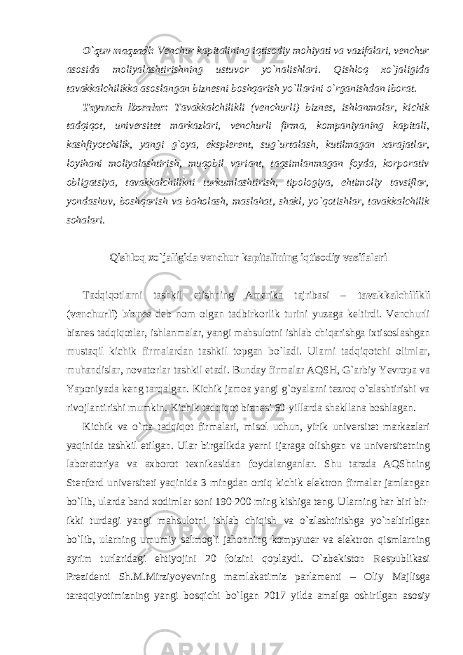 O`quv maqsadi: Venchur kapitalining iqtisodiy mohiyati va vazifalari, venchur asosida moliyalashtirishning ustuvor yo`nalishlari. Qishloq xo`jaligida tavakkalchilikka asoslangan biznesni boshqarish yo`llarini o`rganishdan iborat. Tayanch iboralar: Tavakkalchilikli (venchurli) biznes, ishlanmalar, kichik tadqiqot, universitet markazlari, venchurli firma, kompaniyaning kapitali, kashfiyotchilik, yangi g`oya, eksplerent, sug`urtalash, kutilmagan xarajatlar, loyihani moliyalashtirish, muqobil variant, taqsimlanmagan foyda, korporativ obligatsiya, tavakkalchilikni turkumlashtirish, tipologiya, ehtimoliy tavsiflar, yondashuv, boshqarish va baholash, maslahat, shakl, yo`qotishlar, tavakkalchilik sohalari. Qishloq xo`jaligida venchur kapitalining iqtisodiy vazifalari Tadqiqotlarni tashkil etishning Amerika tajribasi – tavakkalchilikli (venchurli) biznes deb nom olgan tadbirkorlik turini yuzaga keltirdi. Venchurli biznes tadqiqotlar, ishlanmalar, yangi mahsulotni ishlab chiqarishga ixtisoslashgan mustaqil kichik firmalardan tashkil topgan bo`ladi. Ularni tadqiqotchi olimlar, muhandislar, novatorlar tashkil etadi. Bunday firmalar AQSH, G`arbiy Yevropa va Yaponiyada keng tarqalgan. Kichik jamoa yangi g`oyalarni tezroq o`zlashtirishi va rivojlantirishi mumkin. Kichik tadqiqot biznesi 60-yillarda shakllana boshlagan. Kichik va o`rta tadqiqot firmalari, misol uchun, yirik universitet markazlari yaqinida tashkil etilgan. Ular birgalikda yerni ijaraga olishgan va universitetning laboratoriya va axborot texnikasidan foydalanganlar. Shu tarzda AQShning Stenford universiteti yaqinida 3 mingdan ortiq kichik elektron firmalar jamlangan bo`lib, ularda band xodimlar soni 190-200 ming kishiga teng. Ularning har biri bir- ikki turdagi yangi mahsulotni ishlab chiqish va o`zlashtirishga yo`naltirilgan bo`lib, ularning umumiy salmog`i jahonning kompyuter va elektron qismlarning ayrim turlaridagi ehtiyojini 20 foizini qoplaydi. O`zbekiston Respublikasi Prezidenti Sh.M.Mirziyoyevning mamlakatimiz parlamenti – Oliy Majlisga taraqqiyotimizning yangi bosqichi bo`lgan 2017 yilda amalga oshirilgan asosiy 