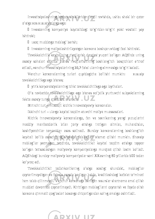 Investitsiyalashning boshqa shakllaridan farqli ravishda, ushbu shakl bir qator o`ziga xos xususiyatlarga ega: ¾ investorning kompaniya kapitalidagi to`g`ridan-to`g`ri yoki vositali pay ishtiroki; ¾ uzoq muddatga mablag` berish; ¾ investorning moliyalashtirilayotgan korxona boshqaruvidagi faol ishtiroki. Tavakkalchilik kapitalining rivojlanish darajasi yuqori bo`lgan AQShda uning asosiy sohalari sifatida biznes rivojlanishining boshlang`ich bosqichlari e’tirof etiladi, venchur investitsiyalarining 39,2 foizi ularning zimmasiga to`g`ri keladi. Venchur korxonalarning turlari quyidagicha bo`lishi mumkin:  xususiy tavakkalchilikga ega biznes; ¾ yirik korporatsiyalarning ichki tavakkalchilikga ega loyihalari. O`z navbatida tavakkalchilikga ega biznes xo`jalik yurituvchi subyektlarning ikkita asosiy turiga ajratilishi mumkin: Birinchi turi – mustaqil kichik innovatsiyaviy korxonalar. Ikkinchi turi – ularga kapital taqdim etuvchi moliya muassasalari. Kichik innovatsiyaviy korxonalarga, fan va texnikaning yangi yutuqlarini moddiy manfaatdorlik bilan joriy etishga intilgan olimlar, muhandislar, kashfiyotchilar tomonidan asos solinadi. Bunday korxonalarning boshlang`ich kapitali bo`lib asoschining shaxsiy mablag`lari xizmat qilishi mumkin. Shaxsiy mablag`lar yetmagan taqdirda, tavakkalchilikli kapital taqdim etishga tayyor bo`lgan ixtisoslashgan moliyaviy kompaniyalarga murojaat qilish lozim bo`ladi. AQShdagi bunday moliyaviy kompaniyalar soni XXasrning 80-yillarida 500 tadan ko`proq edi. Tavakkalchilikli tadbirkorlikning o`ziga xosligi shundaki, mablag`lar qaytarilmaydigan va foizsiz asosda berilgan holda, kreditlashdagi kafolat ta’minoti ham talab qilinmaydi. Venchur korxonaga berilgan resurslar shartnoma amal qilish muddati davomida qaytarilmaydi. Kiritilgan mablag`larni qaytarish va foyda olish korxona qimmatli qog`ozlari bozorga chiqarilgandan so`ng amalga oshiriladi. 