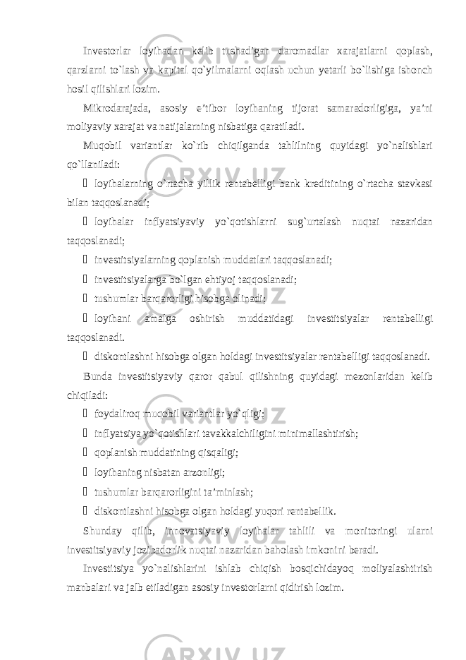 Investorlar loyihadan kelib tushadigan daromadlar xarajatlarni qoplash, qarzlarni to`lash va kapital qo`yilmalarni oqlash uchun yetarli bo`lishiga ishonch hosil qilishlari lozim. Mikrodarajada, asosiy e’tibor loyihaning tijorat samaradorligiga, ya’ni moliyaviy xarajat va natijalarning nisbatiga qaratiladi. Muqobil variantlar ko`rib chiqilganda tahlilning quyidagi yo`nalishlari qo`llaniladi: ¾ loyihalarning o`rtacha yillik rentabelligi bank kreditining o`rtacha stavkasi bilan taqqoslanadi; ¾ loyihalar inflyatsiyaviy yo`qotishlarni sug`urtalash nuqtai nazaridan taqqoslanadi; ¾ investitsiyalarning qoplanish muddatlari taqqoslanadi; ¾ investitsiyalarga bo`lgan ehtiyoj taqqoslanadi; ¾ tushumlar barqarorligi hisobga olinadi; ¾ loyihani amalga oshirish muddatidagi investitsiyalar rentabelligi taqqoslanadi. ¾ diskontlashni hisobga olgan holdagi investitsiyalar rentabelligi taqqoslanadi. Bunda investitsiyaviy qaror qabul qilishning quyidagi mezonlaridan kelib chiqiladi: ¾ foydaliroq muqobil variantlar yo`qligi; ¾ inflyatsiya yo`qotishlari tavakkalchiligini minimallashtirish; ¾ qoplanish muddatining qisqaligi; ¾ loyihaning nisbatan arzonligi; ¾ tushumlar barqarorligini ta’minlash; ¾ diskontlashni hisobga olgan holdagi yuqori rentabellik. Shunday qilib, innovatsiyaviy loyihalar tahlili va monitoringi ularni investitsiyaviy jozibadorlik nuqtai nazaridan baholash imkonini beradi. Investitsiya yo`nalishlarini ishlab chiqish bosqichidayoq moliyalashtirish manbalari va jalb etiladigan asosiy investorlarni qidirish lozim. 