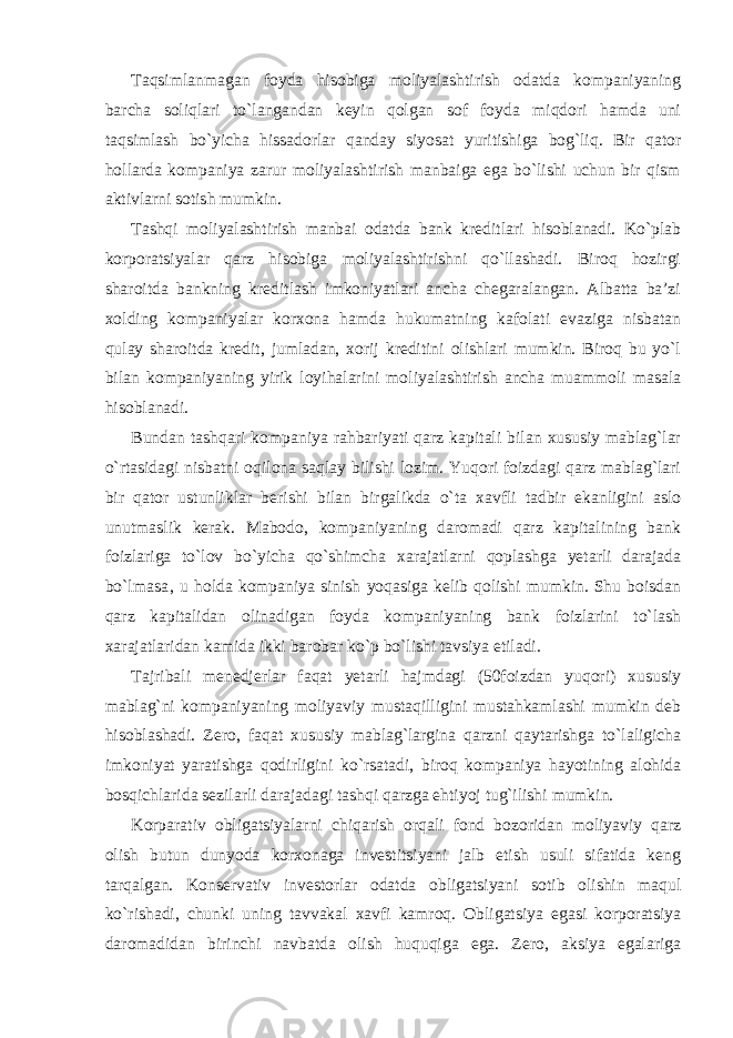 Taqsimlanmagan foyda hisobiga moliyalashtirish odatda kompaniyaning barcha soliqlari to`langandan keyin qolgan sof foyda miqdori hamda uni taqsimlash bo`yicha hissadorlar qanday siyosat yuritishiga bog`liq. Bir qator hollarda kompaniya zarur moliyalashtirish manbaiga ega bo`lishi uchun bir qism aktivlarni sotish mumkin. Tashqi moliyalashtirish manbai odatda bank kreditlari hisoblanadi. Ko`plab korporatsiyalar qarz hisobiga moliyalashtirishni qo`llashadi. Biroq hozirgi sharoitda bankning kreditlash imkoniyatlari ancha chegaralangan. Albatta ba’zi xolding kompaniyalar korxona hamda hukumatning kafolati evaziga nisbatan qulay sharoitda kredit, jumladan, xorij kreditini olishlari mumkin. Biroq bu yo`l bilan kompaniyaning yirik loyihalarini moliyalashtirish ancha muammoli masala hisoblanadi. Bundan tashqari kompaniya rahbariyati qarz kapitali bilan xususiy mablag`lar o`rtasidagi nisbatni oqilona saqlay bilishi lozim. Yuqori foizdagi qarz mablag`lari bir qator ustunliklar berishi bilan birgalikda o`ta xavfli tadbir ekanligini aslo unutmaslik kerak. Mabodo, kompaniyaning daromadi qarz kapitalining bank foizlariga to`lov bo`yicha qo`shimcha xarajatlarni qoplashga yetarli darajada bo`lmasa‚ u holda kompaniya sinish yoqasiga kelib qolishi mumkin. Shu boisdan qarz kapitalidan olinadigan foyda kompaniyaning bank foizlarini to`lash xarajatlaridan kamida ikki barobar ko`p bo`lishi tavsiya etiladi. Tajribali menedjerlar faqat yetarli hajmdagi (50foizdan yuqori) xususiy mablag`ni kompaniyaning moliyaviy mustaqilligini mustahkamlashi mumkin deb hisoblashadi. Zero, faqat xususiy mablag`largina qarzni qaytarishga to`laligicha imkoniyat yaratishga qodirligini ko`rsatadi, biroq kompaniya hayotining alohida bosqichlarida sezilarli darajadagi tashqi qarzga ehtiyoj tug`ilishi mumkin. Korparativ obligatsiyalarni chiqarish orqali fond bozoridan moliyaviy qarz olish butun dunyoda korxonaga investitsiyani jalb etish usuli sifatida keng tarqalgan. Konservativ investorlar odatda obligatsiyani sotib olishin maqul ko`rishadi, chunki uning tavvakal xavfi kamroq. Obligatsiya egasi korporatsiya daromadidan birinchi navbatda olish huquqiga ega. Zero, aksiya egalariga 