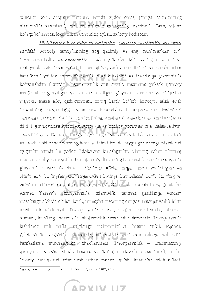 ixtiloflar kelib chiqishi mumkin. Bunda vijdon emas, jamiyat talablarining o`tkinchilik xususiyati, ma`lum ma`noda eskirganligi aybdordir. Zero, vijdon ko`zga ko`rinmas, lekin ulkan va mutlaq aybsiz axloqiy hodisadir. 13.2. Axloqiy tamoyillar va me‘yorlar ularning amaliyotda namoyon bo’lishi . Axloqiy tamoyillarning eng qadimiy va eng muhimlaridan biri- insonparvarlikdir. Insonparvarlik – odamiylik demakdir. Uning mazmuni va mohiyatida aziz inson zotini hurmat qilish, qadr-qimmatini bilish hamda uning baxt-ikboli yo’lida doimo fidokorlik bilan kurashish va insonlarga g’amxo’rlik ko’rsatishdan iboratdir. Insonparvarlik eng avvalo insonning yuksak ijtimoiy vazifasini belgilaydigan va barqaror etadigan g’oyalar, qarashlar va e‘tiqodlar majmui, shaxs erki, qadr-qimmati, uning baxtli bo’lish huquqini talab etish imkonining mavjudligiga yengilmas ishonchdir. Insonparvarlik fazilatlari haqidagi fikrlar kishilik jamiyatining dastlabki davrlarida, zardushtiylik dinining muqaddas kitobi «Avesto» da va boshqa yozuvlar, manbalarda ham aks ettirilgan. Demak, ijtimoiy hayotning dastlabki davrlarida barcha mutafakkir va atokli kishilar odamlarning baxti va ikboli haqida kaygurganlar ezgu niyatlarini aytganlar hamda bu yo’lda fidokorona kurashganlar. Shuning uchun ularning nomlari abadiy barhayotdirUmumjahoniy dinlarning hammasida ham insoparvarlik g’oyalari ustuvor hisoblanadi. Hadisda: «Odamlarga taom yediringlar va shirin so’z bo’linglar. Ochlarga ovkat bering, bemorlarni borib ko’ring va xojatini chiqaring»-, deb ta‘kidlanadi . 4 O`tmishda donolarimiz, jumladan Axmad Yassaviy insonparvarlik, odamiylik, saxovat, gariblarga yordam masalasiga alohida e‘tibor berib, uningcha insonning dunyosi insonparvarlik bilan obod, deb ta‘kidlaydi. Insonparvarlik adolat, shafqat, mehribonlik, himmat, saxovat, kishilarga odamiylik, oliyjanoblik baxsh etish demakdir. Insonparvarlik kishilarda turli millat xalqlariga mehr-muhabbat hissini tarkib toptirdi. Adolatsizlik, tengsizlik, tekinxurlik, vijdonsizlik kabi axloq-odobga zid hatti- harakatlarga murosasizlikni shakllantiradi. Insonparvarlik – umuminsoniy qadriyatlar sirasiga kiradi. Insonparvarlikning markazida shaxs turadi, undan insoniy huquqlarini ta‘minlash uchun mehnat qilish, kurashish talab etiladi. 4 Axloq-odobga oid Hadis namunalari. Toshkent, «Fan», 1990, 32-bet. 