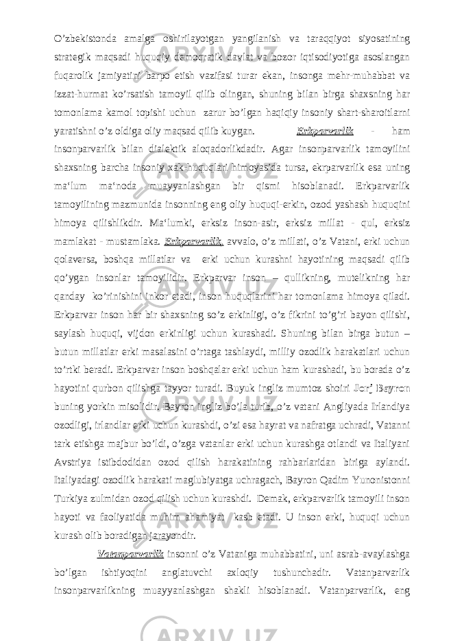 O’zbekistonda amalga oshirilayotgan yangilanish va taraqqiyot siyosatining strategik maqsadi huquqiy demoqratik davlat va bozor iqtisodiyotiga asoslangan fuqarolik jamiyatini barpo etish vazifasi turar ekan, insonga mehr-muhabbat va izzat-hurmat ko’rsatish tamoyil qilib olingan, shuning bilan birga shaxsning har tomonlama kamol topishi uchun zarur bo’lgan haqiqiy insoniy shart-sharoitlarni yaratishni o’z oldiga oliy maqsad qilib kuygan. Erkparvarlik - ham insonparvarlik bilan dialektik aloqadorlikdadir. Agar insonparvarlik tamoyilini shaxsning barcha insoniy xak-huquqlari himoyasida tursa, ekrparvarlik esa uning ma‘lum ma‘noda muayyanlashgan bir qismi hisoblanadi. Erkparvarlik tamoyilining mazmunida insonning eng oliy huquqi-erkin, ozod yashash huquqini himoya qilishlikdir. Ma‘lumki, erksiz inson-asir, erksiz millat - q ul, erksiz mamlakat - mustamlaka. Erkparvarlik, avvalo, o’z millati, o’z Vatani, erki uchun qolaversa, boshqa millatlar va erki uchun kurashni hayotining maqsadi qilib qo’ygan insonlar tamoyilidir. Erkparvar inson – qullikning, mutelikning har qanday ko’rinishini inkor etadi, inson huquqlarini har tomonlama himoya qiladi. Erkparvar inson har bir shaxsning so’z erkinligi, o’z fikrini to’g’ri bayon qilishi, saylash huquqi, vijdon erkinligi uchun kurashadi. Shuning bilan birga butun – butun millatlar erki masalasini o’rtaga tashlaydi, milliy ozodlik harakatlari uchun to’rtki beradi. Erkparvar inson boshqalar erki uchun ham kurashadi, bu borada o’z hayotini qurbon qilishga tayyor turadi. Buyuk ingliz mumtoz shoiri Jorj Bayron buning yorkin misolidir. Bayron ingliz bo’la turib, o’z vatani Angliyada Irlandiya ozodligi, irlandlar erki uchun kurashdi, o’zi esa hayrat va nafratga uchradi, Vatanni tark etishga majbur bo’ldi, o’zga vatanlar erki uchun kurashga otlandi va Italiyani Avstriya istibdodidan ozod qilish harakatining rahbarlaridan biriga aylandi. Italiyadagi ozodlik harakati maglubiyatga uchragach, Bayron Qadim Yunonistonni Turkiya zulmidan ozod qilish uchun kurashdi. Demak, erkparvarlik tamoyili inson hayoti va faoliyatida muhim ahamiyat kasb etadi. U inson erki, huquqi uchun kurash olib boradigan jarayondir. Vatanparvarlik insonni o’z Vataniga muhabbatini, uni asrab-avaylashga bo’lgan ishtiyoqini anglatuvchi axloqiy tushunchadir. Vatanparvarlik insonparvarlikning muayyanlashgan shakli hisoblanadi. Vatanparvarlik, eng 