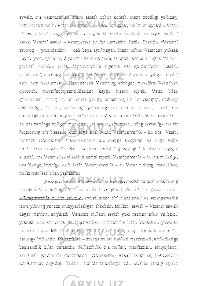 avvalo, o’z vatandoshlari erkini asrash uchun kurash, inson ozodligi yo’lidagi hatti-harakatlardlir. Vatan himoyasi – bu inson himoyasi, millat himoyasidir. Vatan himoyasi faqat jang maydonida emas, balki barcha sohalarda namoyon bo’lishi kerak. Vatanni sevish – vatanparvar bo’lish demakdir. Hadisi Sharifda «Vatanni sevmoq - iymondandir», - deb bejiz aytilmagan. Inson uchun Vatandan yuksak boylik yo’q. Iymonni, diyonatni tiklamay turib, istiqloli istiqbolli buyuk Vatanni yaratish mumkin emas. Vatanparvarlik tuyg’usi esa go’daqlikdan boshlab shakllanadi, u so’nggi nafasigacha boqiy bo’ladi. Vatanni qadrlamaydigan kishini xalq ham qadrlamaydi. Har jabhada Vatanning erishgan muvaffaqqiyatlaridan quvonch, muvaffaqqiyatsizliklaridan kayqu hissini tuyish, Vatan bilan g’ururlanish, uning har bir karich yeriga, binosining har bir eshigiga, qadimiy obidalariga, ilm-fan, san‘atdagi yutuqlariga mehr bilan qarash, ularni kuz qorachigidek asrab-avaylash bo’lar hammasi vatanparvarlikdir. Vatanparvarlik – bu ona zaminga bo’lgan muhabbat, uni sevish, e‘zozlash, uning ravnaqiga har bir fuqaroning o’z hissasini kushishga erishuvidir. Vatanparvarlik – bu ona Vatan, mustaqil O’zbekiston tushunchalarini o’z ongiga singdirish va unga sodik bo’lishlikka erishishdir. Bola mehribon onasining beshigini kuchoklab aytgan allasini, ona-Vatan allasini eshitib kamol topadi. Vatanparvarlik – bu o’z millatiga, ona Yeriga, imoniga sodiqlikdir. Vatanparvarlik – bu Vatan oldidagi mas‘uliyat, millat manfaati bilan yashashdir. Insonparvarlik, erkparvarlik va vatanparvarlik axloqshunoslikning tamoyillaridan bo’lib, o’z mazmunida insoniylik fazilatlarini mujassam etadi. Millatparvarlik muhim axloqiy tamoyillardan biri hisoblanadi va vatanparvarlik tamoiyilining yanada muayyanlashgan shaklidir. Millatni sevish – Vatanni sevish degan ma‘noni anglatadi. Vatansiz millatni sevish yoki rasman erkin va baxtli yashash mumkin emas. Millatparvarlikni millatchilik bilan korishtirib yuborish mumkin emas. Millatchilik o’z millatini ajratib olib, unga buyuklik maqomini berishga intilishdir. Millatchilik – boshqa millat kishilari manfaatlari, ehtiyojlariga bepisandlik bilan qarashdir. Millatchilik o’z millati, manfaatlari, ehtiyojlarini kamsitish yordamida qondirishdir. O’zbekiston Respublikasining 1-Prezidenti I.A.Karimov quyidagi fikrlarni alohida ta‘kidlagan edi: «Ushbu tarixiy tajriba 