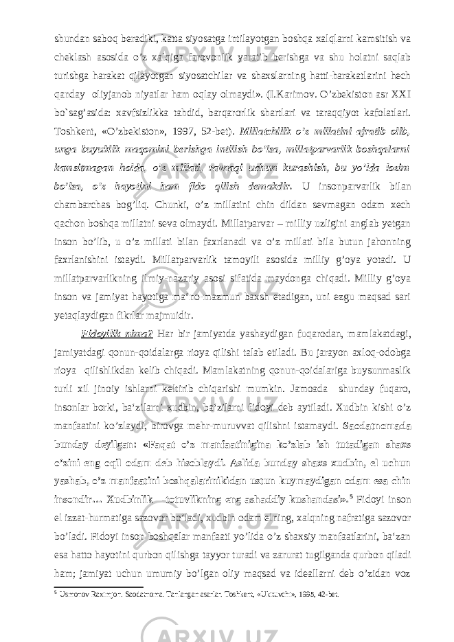 shundan saboq beradiki, katta siyosatga intilayotgan boshqa xalqlarni kamsitish va cheklash asosida o’z xalqiga farovonlik yaratib berishga va shu holatni saqlab turishga harakat qilayotgan siyosatchilar va shaxslarning hatti-harakatlarini hech qanday oliyjanob niyatlar ham oqlay olmaydi». (I.Karimov. O’zbekiston asr XXI bo`sag’asida: xavfsizlikka tahdid, barqarorlik shartlari va taraqqiyot kafolatlari. Toshkent, «O’zbekiston», 1997, 52-bet). Millatchilik o’z millatini ajratib olib, unga buyuklik maqomini berishga intilish bo’lsa, millatparvarlik boshqalarni kamsitmagan holda, o’z millati, ravnaqi uchun kurashish, bu yo’lda lozim bo’lsa, o’z hayotini ham fido qilish demakdir. U insonparvarlik bilan chambarchas bog’liq. Chunki, o’z millatini chin dildan sevmagan odam xech qachon boshqa millatni seva olmaydi. Millatparvar – milliy uzligini anglab yetgan inson bo’lib, u o’z millati bilan faxrlanadi va o’z millati bila butun jahonning faxrlanishini istaydi. Millatparvarlik tamoyili asosida milliy g’oya yotadi. U millatparvarlikning ilmiy-nazariy asosi sifatida maydonga chiqadi. Milliy g’oya inson va jamiyat hayotiga ma‘no-mazmun baxsh etadigan, uni ezgu maqsad sari yetaqlaydigan fikrlar majmuidir. Fidoyilik nima? Har bir jamiyatda yashaydigan fuqarodan, mamlakatdagi, jamiyatdagi qonun-qoidalarga rioya qilishi talab etiladi. Bu jarayon axloq-odobga rioya qilishlikdan kelib chiqadi. Mamlakatning qonun-qoidalariga buysunmaslik turli xil jinoiy ishlarni keltirib chiqarishi mumkin. Jamoada shunday fuqaro, insonlar borki, ba‘zilarni xudbin, ba‘zilarni fidoyi deb aytiladi. Xudbin kishi o’z manfaatini ko’zlaydi, birovga mehr-muruvvat qilishni istamaydi. Saodatnomada bunday deyilgan: «Faqat o’z manfaatinigina ko’zlab ish tutadigan shaxs o’zini eng oqil odam deb hisoblaydi. Aslida bunday shaxs xudbin, el uchun yashab, o’z manfaatini boshqalarinikidan ustun kuymaydigan odam esa chin insondir… Xudbinlik – totuvlikning eng ashaddiy kushandasi». 5 Fidoyi inson el izzat-hurmatiga sazovor bo’ladi, xudbin odam elning, xalqning nafratiga sazovor bo’ladi. Fidoyi inson boshqalar manfaati yo’lida o’z shaxsiy manfaatlarini, ba‘zan esa hatto hayotini qurbon qilishga tayyor turadi va zarurat tugilganda qurbon qiladi ham; jamiyat uchun umumiy bo’lgan oliy maqsad va ideallarni deb o’zidan voz 5 Usmonov Raximjon. Saodatnoma. Tanlangan asarlar. Toshkent, «Ukituvchi», 1995, 42-bet. 