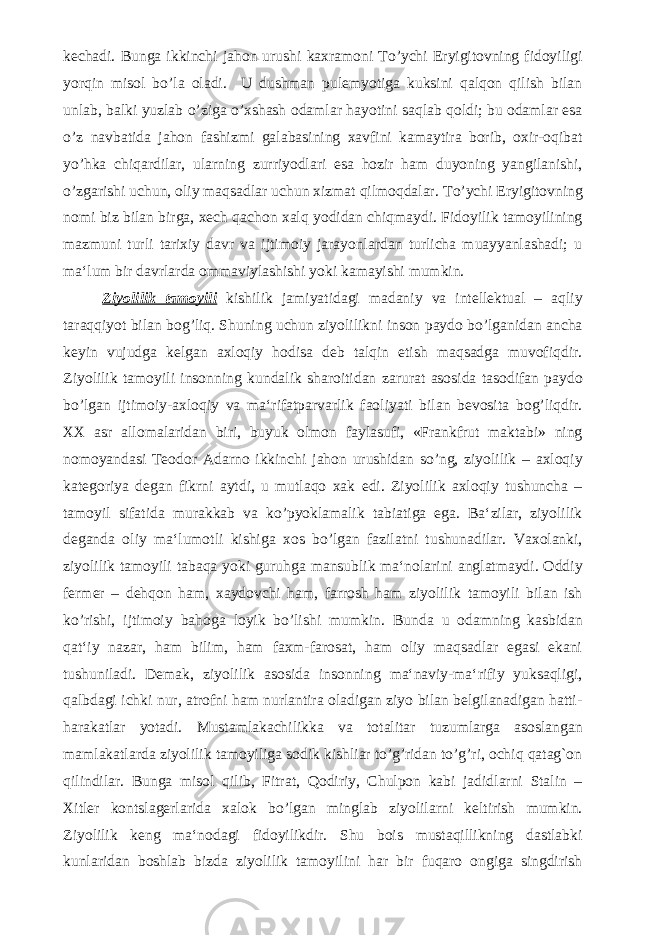 kechadi. Bunga ikkinchi jahon urushi kaxramoni To’ychi Eryigitovning fidoyiligi yorqin misol bo’la oladi. U dushman pulemyotiga kuksini qalqon qilish bilan unlab, balki yuzlab o’ziga o’xshash odamlar hayotini saqlab qoldi; bu odamlar esa o’z navbatida jahon fashizmi galabasining xavfini kamaytira borib, oxir-oqibat yo’hka chiqardilar, ularning zurriyodlari esa hozir ham duyoning yangilanishi, o’zgarishi uchun, oliy maqsadlar uchun xizmat qilmoqdalar. To’ychi Eryigitovning nomi biz bilan birga, xech qachon xalq yodidan chiqmaydi. Fidoyilik tamoyilining mazmuni turli tarixiy davr va ijtimoiy jarayonlardan turlicha muayyanlashadi; u ma‘lum bir davrlarda ommaviylashishi yoki kamayishi mumkin. Ziyolilik tamoyili kishilik jamiyatidagi madaniy va intellektual – aqliy taraqqiyot bilan bog’liq. Shuning uchun ziyolilikni inson paydo bo’lganidan ancha keyin vujudga kelgan axloqiy hodisa deb talqin etish maqsadga muvofiqdir. Ziyolilik tamoyili insonning kundalik sharoitidan zarurat asosida tasodifan paydo bo’lgan ijtimoiy-axloqiy va ma‘rifatparvarlik faoliyati bilan bevosita bog’liqdir. XX asr allomalaridan biri, buyuk olmon faylasufi, «Frankfrut maktabi» ning nomoyandasi Teodor Adarno ikkinchi jahon urushidan so’ng, ziyolilik – axloqiy kategoriya degan fikrni aytdi, u mutlaqo xak edi. Ziyolilik axloqiy tushuncha – tamoyil sifatida murakkab va ko’pyoklamalik tabiatiga ega. Ba‘zilar, ziyolilik deganda oliy ma‘lumotli kishiga xos bo’lgan fazilatni tushunadilar. Vaxolanki, ziyolilik tamoyili tabaqa yoki guruhga mansublik ma‘nolarini anglatmaydi. Oddiy fermer – dehqon ham, xaydovchi ham, farrosh ham ziyolilik tamoyili bilan ish ko’rishi, ijtimoiy bahoga loyik bo’lishi mumkin. Bunda u odamning kasbidan qat‘iy nazar, ham bilim, ham faxm-farosat, ham oliy maqsadlar egasi ekani tushuniladi. Demak, ziyolilik asosida insonning ma‘naviy-ma‘rifiy yuksaqligi, qalbdagi ichki nur, atrofni ham nurlantira oladigan ziyo bilan belgilanadigan hatti- harakatlar yotadi. Mustamlakachilikka va totalitar tuzumlarga asoslangan mamlakatlarda ziyolilik tamoyiliga sodik kishliar to’g’ridan to’g’ri, ochiq qatag`on qilindilar. Bunga misol qilib, Fitrat, Qodiriy, Chulpon kabi jadidlarni Stalin – Xitler kontslagerlarida xalok bo’lgan minglab ziyolilarni keltirish mumkin. Ziyolilik keng ma‘nodagi fidoyilikdir. Shu bois mustaqillikning dastlabki kunlaridan boshlab bizda ziyolilik tamoyilini har bir fuqaro ongiga singdirish 