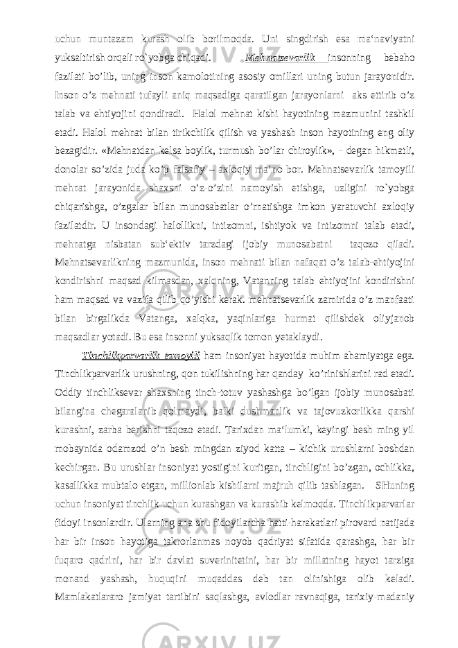 uchun muntazam kurash olib borilmoqda. Uni singdirish esa ma‘naviyatni yuksaltirish orqali ro`yobga chiqadi. Mehnatsevarlik insonning bebaho fazilati bo’lib, uning inson kamolotining asosiy omillari uning butun jarayonidir. Inson o’z mehnati tufayli aniq maqsadiga qaratilgan jarayonlarni aks ettirib o’z talab va ehtiyojini qondiradi. Halol mehnat kishi hayotining mazmunini tashkil etadi. Halol mehnat bilan tirikchilik qilish va yashash inson hayotining eng oliy bezagidir. «Mehnatdan kelsa boylik, turmush bo’lar chiroylik», - degan hikmatli, donolar so’zida juda ko’p falsafiy – axloqiy ma‘no bor. Mehnatsevarlik tamoyili mehnat jarayonida shaxsni o’z-o’zini namoyish etishga, uzligini ro`yobga chiqarishga, o’zgalar bilan munosabatlar o’rnatishga imkon yaratuvchi axloqiy fazilatdir. U insondagi halollikni, intizomni, ishtiyok va intizomni talab etadi, mehnatga nisbatan sub‘ektiv tarzdagi ijobiy munosabatni taqozo qiladi. Mehnatsevarlikning mazmunida, inson mehnati bilan nafaqat o’z talab-ehtiyojini kondirishni maqsad kilmasdan, xalqning, Vatanning talab ehtiyojini kondirishni ham maqsad va vazifa qilib qo’yishi kerak. mehnatsevarlik zamirida o’z manfaati bilan birgalikda Vatanga, xalqka, yaqinlariga hurmat qilishdek oliyjanob maqsadlar yotadi. Bu esa insonni yuksaqlik tomon yetaklaydi. Tinchlikparvarlik tamoyili ham insoniyat hayotida muhim ahamiyatga ega. Tinchlikparvarlik urushning, qon tukilishning har qanday ko’rinishlarini rad etadi. Oddiy tinchliksevar shaxsning tinch-totuv yashashga bo’lgan ijobiy munosabati bilangina chegaralanib qolmaydi, balki dushmanlik va tajovuzkorlikka qarshi kurashni, zarba berishni taqozo etadi. Tarixdan ma‘lumki, keyingi besh ming yil mobaynida odamzod o’n besh mingdan ziyod katta – kichik urushlarni boshdan kechirgan. Bu urushlar insoniyat yostigini kuritgan, tinchligini bo’zgan, ochlikka, kasallikka mubtalo etgan, millionlab kishilarni majruh qilib tashlagan. SHuning uchun insoniyat tinchlik uchun kurashgan va kurashib kelmoqda. Tinchlikparvarlar fidoyi insonlardir. Ularning ana shu fidoyilarcha hatti-harakatlari pirovard natijada har bir inson hayotiga takrorlanmas noyob qadriyat sifatida qarashga, har bir fuqaro qadrini, har bir davlat suverinitetini, har bir millatning hayot tarziga monand yashash, huquqini muqaddas deb tan olinishiga olib keladi. Mamlakatlararo jamiyat tartibini saqlashga, avlodlar ravnaqiga, tarixiy-madaniy 