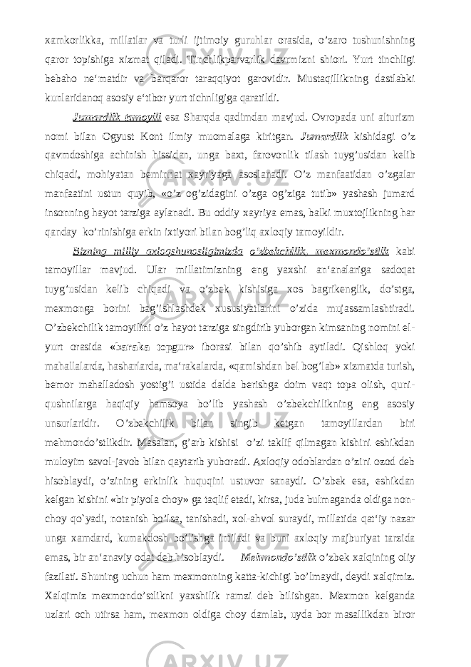 xamkorlikka, millatlar va turli ijtimoiy guruhlar orasida, o’zaro tushunishning qaror topishiga xizmat qiladi. Tinchlikparvarlik davrmizni shiori. Yurt tinchligi bebaho ne‘matdir va barqaror taraqqiyot garovidir. Mustaqillikning dastlabki kunlaridanoq asosiy e‘tibor yurt tichnligiga qaratildi. Jumardlik tamoyili esa Sharqda qadimdan mavjud. Ovropada uni alturizm nomi bilan Ogyust Kont ilmiy muomalaga kiritgan. Jumardlik kishidagi o’z qavmdoshiga achinish hissidan, unga baxt, farovonlik tilash tuyg’usidan kelib chiqadi, mohiyatan beminnat xayriyaga asoslanadi. O’z manfaatidan o’zgalar manfaatini ustun quyib, «o’z og’zidagini o’zga og’ziga tutib» yashash jumard insonning hayot tarziga aylanadi. Bu oddiy xayriya emas, balki muxtojlikning har qanday ko’rinishiga erkin ixtiyori bilan bog’liq axloqiy tamoyildir. Bizning milliy axloqshunosligimizda o’zbekchilik, mexmondo’stlik kabi tamoyillar mavjud. Ular millatimizning eng yaxshi an‘analariga sadoqat tuyg’usidan kelib chiqadi va o’zbek kishisiga xos bagrikenglik, do’stga, mexmonga borini bag’ishlashdek xususiyatlarini o’zida mujassamlashtiradi. O’zbekchilik tamoyilini o’z hayot tarziga singdirib yuborgan kimsaning nomini el- yurt orasida «baraka topgur» iborasi bilan qo’shib aytiladi. Qishloq yoki mahallalarda, hasharlarda, ma‘rakalarda, «qamishdan bel bog’lab» xizmatda turish, bemor mahalladosh yostig’i ustida dalda berishga doim vaqt topa olish, quni- qushnilarga haqiqiy hamsoya bo’lib yashash o’zbekchilikning eng asosiy unsurlaridir. O’zbekchilik bilan singib ketgan tamoyillardan biri mehmondo’stlikdir. Masalan, g’arb kishisi o’zi taklif qilmagan kishini eshikdan muloyim savol-javob bilan qaytarib yuboradi. Axloqiy odoblardan o’zini ozod deb hisoblaydi, o’zining erkinlik huquqini ustuvor sanaydi. O’zbek esa, eshikdan kelgan kishini «bir piyola choy» ga taqlif etadi, kirsa, juda bulmaganda oldiga non- choy qo`yadi, notanish bo’lsa, tanishadi, xol-ahvol suraydi, millatida qat‘iy nazar unga xamdard, kumakdosh bo’lishga intiladi va buni axloqiy majburiyat tarzida emas, bir an‘anaviy odat deb hisoblaydi. Mehmondo’stlik o’zbek xalqining oliy fazilati. Shuning uchun ham mexmonning katta-kichigi bo’lmaydi, deydi xalqimiz. Xalqimiz mexmondo’stlikni yaxshilik ramzi deb bilishgan. Mexmon kelganda uzlari och utirsa ham, mexmon oldiga choy damlab, uyda bor masallikdan biror 