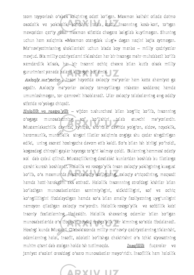 taom tayyorlash o’zbek xalqining odati bo’lgan. Mexmon kelishi oilada doimo ozodalik va pokizalik bo’lishini talab etadi. Insonning kasb-kori, to’tgan mavqeidan qat‘iy nazar mexmon sifatida chegara belgilab kuyilmagan. Shuning uchun ham xalqimiz «Mexmon otangdek ulug’» degan naqlni bejiz aytmagan. Ma‘naviyatimizning shakllanishi uchun bizda boy manba – milliy qadriyatlar mavjud. Biz milliy qadriyatlarni tiklashdan har bir insonga mehr-muhabbatli bo’lib xamdardlik kilsak, har bir insonni ochiq chexra bilan kutib olsak milliy gururimizni yanada baland kutargan bo’lamiz. Axlo q iy me‘yorlar . Inson hayotida axloqiy me‘yorlar ham katta ahamiyat ga egadir. Axloqiy me‘yorlar axloqiy tamoyillarga nisbatan soddaroq hamda umumlashmagan, tor qamrovli hisoblanadi. Ular axloqiy talabalarning eng oddiy sifatida ro`yobga chiqadi. Halollik va rostgo`ylik – vijdon tushunchasi bilan bog’liq bo’lib, insonning o’zgaga munosabatining sof bo’lishini talab etuvchi me‘yorlardir. Mustamlakachilik davrida, ayniqsa, sho’rolar davrida yolg’on, aldov, nopoklik, haromxurlik, munofiklik singari illatlar xalqimiz ongiga shu qadar singdirilgan ediki, uning asorati hozirgacha davom etib keldi. So’z bilan ish birligi yo’holdi, kogozdagi chiroyli gaplar hayotga to’g’ri kelmay qoldi. Bularning hammasi odatiy xol deb qabul qilindi. Mustaqillikning dastlabki kunlaridan boshlab bu illatlarga qarshi kurash boshlandi. Halollik va rostgo`ylik inson axloqiy pokligining kuzgusi bo’lib, o’z mazmunida inson axloqiy sofligining, axloqiy e‘tiqodining, maqsadi hamda hatti-harakatini aks ettiradi. Halollik insonnning atrofdagi kishilar bilan bo’ladigan munosabatlaridan samimiyligini, sidkidilligini, sof va ochiq ko’ngilliligini ifodalaydigan hamda so’z bilan amaliy faoliyatning uyg’unligini namoyon qiladigan axloqiy me‘yordir. Halollik-rostgo`ylik va sofdillik kabi insoniy fazilatlarning ifodasidir. Halollik shaxsning odamlar bilan bo’lgan munosabatlarida o’z ifodasini topsa, rostgo`ylik har kimning so’zida ifodalanadi. Hozirgi kunda Mustaqil O’zbekistonda milliy-ma‘naviy qadriyatlarning tiklanishi, odamlarning halol, insofli, adolatli bo’lishga chakirishni o’z ichki siyosatining muhim qismi deb atalgan holda ish tutilmoqda. Insoflilik fuqarolar va jamiyat a‘zolari orasidagi o’zaro munosabatlar meyo‘ridir. Insoflilik ham halollik 