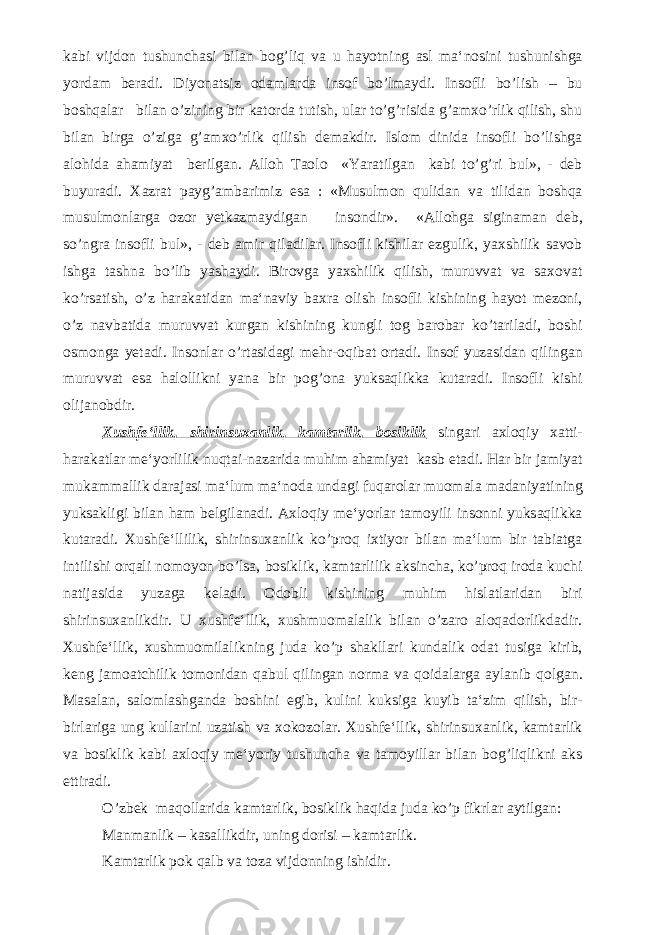 kabi vijdon tushunchasi bilan bog’liq va u hayotning asl ma‘nosini tushunishga yordam beradi. Diyonatsiz odamlarda insof bo’lmaydi. Insofli bo’lish – bu boshqalar bilan o’zining bir katorda tutish, ular to’g’risida g’amxo’rlik qilish, shu bilan birga o’ziga g’amxo’rlik qilish demakdir. Islom dinida insofli bo’lishga alohida ahamiyat berilgan. Alloh Taolo «Yaratilgan kabi to’g’ri bul», - deb buyuradi. Xazrat payg’ambarimiz esa : «Musulmon qulidan va tilidan boshqa musulmonlarga ozor yetkazmaydigan insondir». «Allohga siginaman deb, so’ngra insofli bul», - deb amir qiladilar. Insofli kishilar ezgulik, yaxshilik savob ishga tashna bo’lib yashaydi. Birovga yaxshilik qilish, muruvvat va saxovat ko’rsatish, o’z harakatidan ma‘naviy baxra olish insofli kishining hayot mezoni, o’z navbatida muruvvat kurgan kishining kungli tog barobar ko’tariladi, boshi osmonga yetadi. Insonlar o’rtasidagi mehr-oqibat ortadi. Insof yuzasidan qilingan muruvvat esa halollikni yana bir pog’ona yuksaqlikka kutaradi. Insofli kishi olijanobdir. Xushfe‘llik, shirinsuxanlik, kamtarlik, bosiklik singari axloqiy xatti- harakatlar me‘yorlilik nuqtai-nazarida muhim ahamiyat kasb etadi. Har bir jamiyat mukammallik darajasi ma‘lum ma‘noda undagi fuqarolar muomala madaniyatining yuksakligi bilan ham belgilanadi. Axloqiy me‘yorlar tamoyili insonni yuksaqlikka kutaradi. Xushfe‘llilik, shirinsuxanlik ko’proq ixtiyor bilan ma‘lum bir tabiatga intilishi orqali nomoyon bo’lsa, bosiklik, kamtarlilik aksincha, ko’proq iroda kuchi natijasida yuzaga keladi. Odobli kishining muhim hislatlaridan biri shirinsuxanlikdir. U xushfe‘llik, xushmuomalalik bilan o’zaro aloqadorlikdadir. Xushfe‘llik, xushmuomilalikning juda ko’p shakllari kundalik odat tusiga kirib, keng jamoatchilik tomonidan qabul qilingan norma va qoidalarga aylanib qolgan. Masalan, salomlashganda boshini egib, kulini kuksiga kuyib ta‘zim qilish, bir- birlariga ung kullarini uzatish va xokozolar. Xushfe‘llik, shirinsuxanlik, kamtarlik va bosiklik kabi axloqiy me‘yoriy tushuncha va tamoyillar bilan bog’liqlikni aks ettiradi. O’zbek maqollarida kamtarlik, bosiklik haqida juda ko’p fikrlar aytilgan: Manmanlik – kasallikdir, uning dorisi – kamtarlik. Kamtarlik pok qalb va toza vijdonning ishidir. 