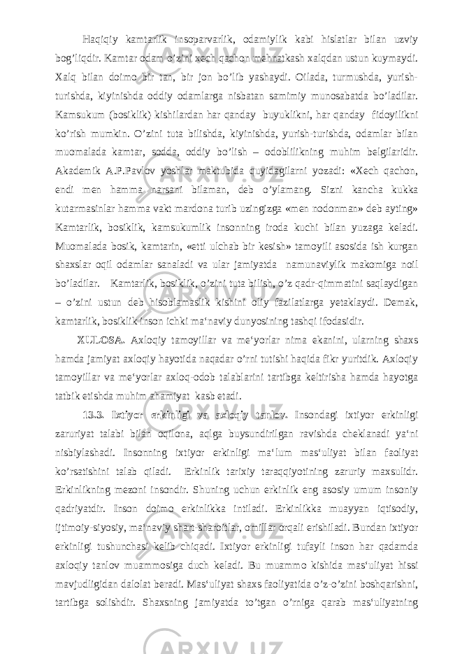 Haqiqiy kamtarlik insoparvarlik, odamiylik kabi hislatlar bilan uzviy bog’liqdir. Kamtar odam o’zini xech qachon mehnatkash xalqdan ustun kuymaydi. Xalq bilan doimo bir tan, bir jon bo’lib yashaydi. Oilada, turmushda, yurish- turishda, kiyinishda oddiy odamlarga nisbatan samimiy munosabatda bo’ladilar. Kamsukum (bosiklik) kishilardan har qanday buyuklikni, har qanday fidoyilikni ko’rish mumkin. O’zini tuta bilishda, kiyinishda, yurish-turishda, odamlar bilan muomalada kamtar, sodda, oddiy bo’lish – odoblilikning muhim belgilaridir. Akademik A.P.Pavlov yoshlar maktubida quyidagilarni yozadi: «Xech qachon, endi men hamma narsani bilaman, deb o’ylamang. Sizni kancha kukka kutarmasinlar hamma vakt mardona turib uzingizga «men nodonman» deb ayting» Kamtarlik, bosiklik, kamsukumlik insonning iroda kuchi bilan yuzaga keladi. Muomalada bosik, kamtarin, «etti ulchab bir kesish» tamoyili asosida ish kurgan shaxslar oqil odamlar sanaladi va ular jamiyatda namunaviylik makomiga noil bo’ladilar. Kamtarlik, bosiklik, o’zini tuta bilish, o’z qadr-qimmatini saqlaydigan – o’zini ustun deb hisoblamaslik kishini oliy fazilatlarga yetaklaydi. Demak, kamtarlik, bosiklik inson ichki ma‘naviy dunyosining tashqi ifodasidir. XULOSA. Axloqiy tamoyillar va me‘yorlar nima ekanini, ularning shaxs hamda jamiyat axloqiy hayotida naqadar o’rni tutishi haqida fikr yuritdik. Axloqiy tamoyillar va me‘yorlar axloq-odob talablarini tartibga keltirisha hamda hayotga tatbik etishda muhim ahamiyat kasb etadi. 1 3 . 3 . Ixtiyor erkinligi va axloqiy tanlov. Insondagi ixtiyor erkinligi zaruriyat talabi bilan oqilona, aqlga buysundirilgan ravishda cheklanadi ya‘ni nisbiylashadi. Insonning ixtiyor erkinligi ma‘lum mas‘uliyat bilan faoliyat ko’rsatishini talab qiladi. Erkinlik tarixiy taraqqiyotining zaruriy maxsulidr. Erkinlikning mezoni insondir. Shuning uchun erkinlik eng asosiy umum insoniy qadriyatdir. Inson doimo erkinlikka intiladi. Erkinlikka muayyan iqtisodiy, ijtimoiy-siyosiy, ma‘naviy shart-sharoitlar, omillar orqali erishiladi. Bundan ixtiyor erkinligi tushunchasi kelib chiqadi. Ixtiyor erkinligi tufayli inson har qadamda axloqiy tanlov muammosiga duch keladi. Bu muammo kishida mas‘uliyat hissi mavjudligidan dalolat beradi. Mas‘uliyat shaxs faoliyatida o’z-o’zini boshqarishni, tartibga solishdir. Shaxsning jamiyatda to’tgan o’rniga qarab mas‘uliyatning 