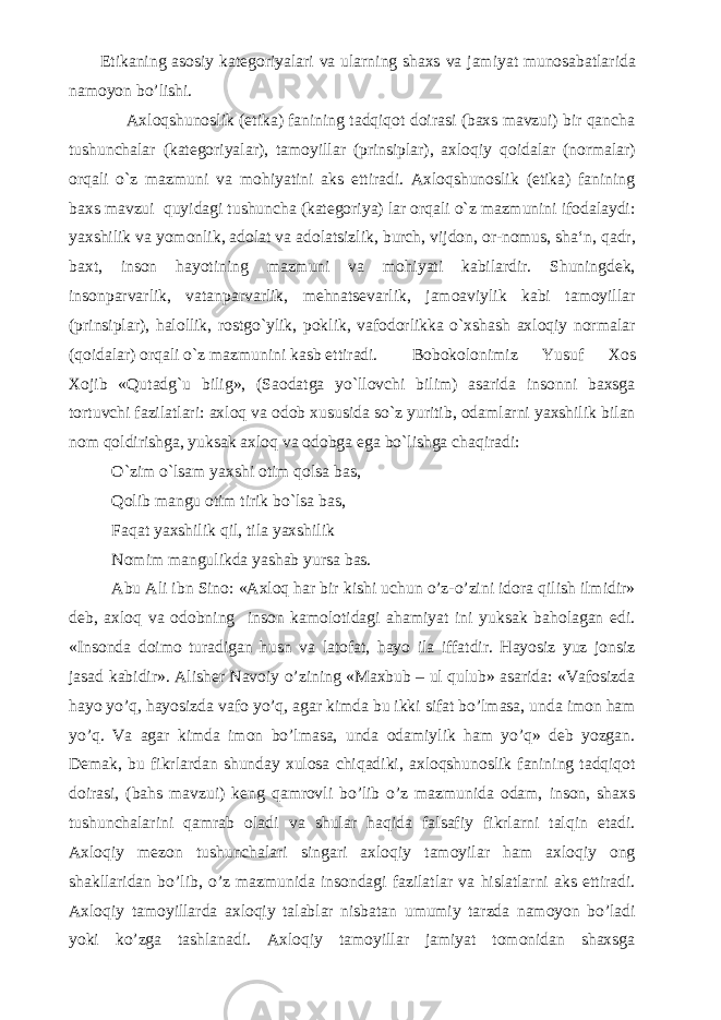  E tikaning asosiy kategoriyalari va ularning shaxs va jamiyat munosabatlari da namoyon bo’lishi. Axloqshunoslik (etika) fanining tadqiqot doirasi (baxs mavzui) bir qancha tushunchalar (kategoriyalar), tamoyillar (prinsiplar), axloqiy qoidalar (normalar) orqali o`z mazmuni va mohiyatini aks ettiradi. Axloqshunoslik (etika) fanining baxs mavzui quyidagi tushuncha (kategoriya) lar orqali o`z mazmunini ifodalaydi: yaxshilik va yomonlik, adolat va adolatsizlik, burch, vijdon, or-nomus, sha‘n, qadr, baxt, inson hayotining mazmuni va mohiyati kabilardir. Shuningdek, insonparvarlik, vatanparvarlik, mehnatsevarlik, jamoaviylik kabi tamoyillar (prinsiplar), halollik, rostgo`ylik, poklik, vafodorlikka o`xshash axloqiy normalar (qoidalar) orqali o`z mazmunini kasb ettiradi. Bobokolonimiz Yusuf Xos Xojib «Qutadg`u bilig», (Saodatga yo`llovchi bilim) asarida insonni baxsga tortuvchi fazilatlari: axloq va odob xususida so`z yuritib, odamlarni yaxshilik bilan nom qoldirishga, yuksak axloq va odobga ega bo`lishga chaqiradi: O`zim o`lsam yaxshi otim qolsa bas, Qolib mangu otim tirik bo`lsa bas, Faqat yaxshilik qil, tila yaxshilik Nomim mangulikda yashab yursa bas. Abu Ali ibn Sino: «Axloq har bir kishi uchun o’z-o’zini idora qilish ilmidir» deb, axloq va odobning inson kamolotidagi ahamiyat ini yuksak baholagan edi. «Insonda doimo turadigan husn va latofat, hayo ila iffatdir. Hayosiz yuz jonsiz jasad kabidir». Alisher Navoiy o’zining «Maxbub – ul qulub» asarida: «Vafosizda hayo yo’q, hayosizda vafo yo’q, agar kimda bu ikki sifat bo’lmasa, unda imon ham yo’q. Va agar kimda imon bo’lmasa, unda odamiylik ham yo’q» deb yozgan. Demak, bu fikrlardan shunday xulosa chiqadiki, axloqshunoslik fanining tadqiqot doirasi, (bahs mavzui) keng qamrovli bo’lib o’z mazmunida odam, inson, shaxs tushunchalarini qamrab oladi va shular haqida falsafiy fikrlarni talqin etadi. Axloqiy mezon tushunchalari singari axloqiy tamoyilar ham axloqiy ong shakllaridan bo’lib, o’z mazmunida insondagi fazilatlar va hislatlarni aks ettiradi. Axloqiy tamoyillarda axloqiy talablar nisbatan umumiy tarzda namoyon bo’ladi yoki ko’zga tashlanadi. Axloqiy tamoyillar jamiyat tomonidan shaxsga 