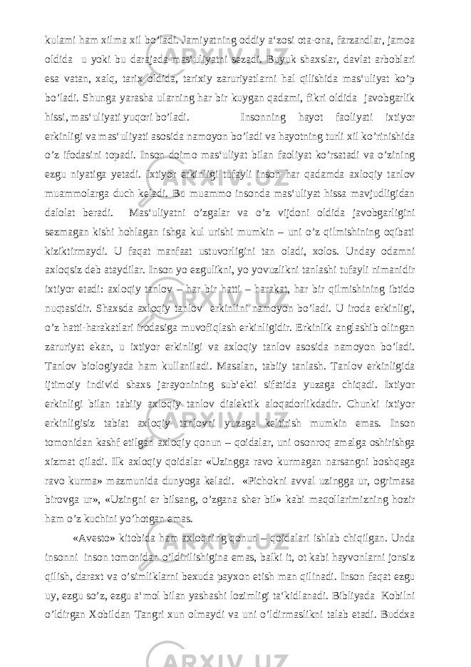 kulami ham xilma xil bo’ladi. Jamiyatning oddiy a‘zosi ota-ona, farzandlar, jamoa oldida u yoki bu darajada mas‘uliyatni sezadi. Buyuk shaxslar, davlat arboblari esa vatan, xalq, tarix oldida, tarixiy zaruriyatlarni hal qilishida mas‘uliyat ko’p bo’ladi. Shunga yarasha ularning har bir kuygan qadami, fikri oldida javobgarlik hissi, mas‘uliyati yuqori bo’ladi. Insonning hayot faoliyati ixtiyor erkinligi va mas‘uliyati asosida namoyon bo’ladi va hayotning turli xil ko’rinishida o’z ifodasini topadi. Inson doimo mas‘uliyat bilan faoliyat ko’rsatadi va o’zining ezgu niyatiga yetadi. Ixtiyor erkinligi tufayli inson har qadamda axloqiy tanlov muammolarga duch keladi. Bu muammo insonda mas‘uliyat hissa mavjudligidan dalolat beradi. Mas‘uliyatni o’zgalar va o’z vijdoni oldida javobgarligini sezmagan kishi hohlagan ishga kul urishi mumkin – uni o’z qilmishining oqibati kiziktirmaydi. U faqat manfaat ustuvorligini tan oladi, xolos. Unday odamni axloqsiz deb ataydilar. Inson yo ezgulikni, yo yovuzlikni tanlashi tufayli nimanidir ixtiyor etadi: axloqiy tanlov – har bir hatti – harakat, har bir qilmishining ibtido nuqtasidir. Shaxsda axloqiy tanlov erkinlini namoyon bo’ladi. U iroda erkinligi, o’z hatti-harakatlari irodasiga muvofiqlash erkinligidir. Erkinlik anglashib olingan zaruriyat ekan, u ixtiyor erkinligi va axloqiy tanlov asosida namoyon bo’ladi. Tanlov biologiyada ham kullaniladi. Masalan, tabiiy tanlash. Tanlov erkinligida ijtimoiy individ shaxs jarayonining sub‘ekti sifatida yuzaga chiqadi. Ixtiyor erkinligi bilan tabiiy axloqiy tanlov dialektik aloqadorlikdadir. Chunki ixtiyor erkinligisiz tabiat axloqiy tanlovni yuzaga keltirish mumkin emas. Inson tomonidan kashf etilgan axloqiy qonun – qoidalar, uni osonroq amalga oshirishga xizmat qiladi. Ilk axloqiy qoidalar «Uzingga ravo kurmagan narsangni boshqaga ravo kurma» mazmunida dunyoga keladi. «Pichokni avval uzingga ur, ogrimasa birovga ur», «Uzingni er bilsang, o’zgana sher bil» kabi maqollarimizning hozir ham o’z kuchini yo’hotgan emas. «Avesto» kitobida ham axloqning qonun – qoidalari ishlab chiqilgan. Unda insonni inson tomonidan o’ldirilishigina emas, balki it, ot kabi hayvonlarni jonsiz qilish, daraxt va o’simliklarni bexuda payxon etish man qilinadi. Inson faqat ezgu uy, ezgu so’z, ezgu a‘mol bilan yashashi lozimligi ta‘kidlanadi. Bibliyada Kobilni o’ldirgan Xobildan Tangri xun olmaydi va uni o’ldirmaslikni talab etadi. Buddxa 