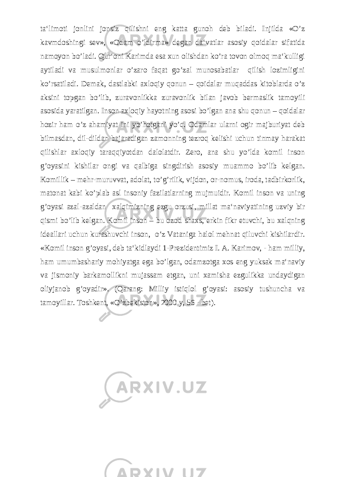 ta‘limoti jonlini jonsiz qilishni eng katta gunoh deb biladi. Injilda «O’z kavmdoshingi sev», «Odam o’ldirma» degan da‘vatlar asosiy qoidalar sifatida namoyon bo’ladi. Qur‘oni Karimda esa xun olishdan ko’ra tovon olmoq ma‘kulligi aytiladi va musulmonlar o’zaro faqat go’zal munosabatlar qilish lozimligini ko’rsatiladi. Demak, dastlabki axloqiy qonun – qoidalar muqaddas kitoblarda o’z aksini topgan bo’lib, zuravonlikka zuravonlik bilan javob bermaslik tamoyili asosida yaratilgan. Inson axloqiy hayotning asosi bo’lgan ana shu qonun – qoidalar hozir ham o’z ahamiyat ini yo’hotgani yo’q. Odamlar ularni ogir majburiyat deb bilmasdan, dil-dildan bajaradigan zamonning tezroq kelishi uchun tinmay harakat qilishlar axloqiy taraqqiyotdan dalolatdir. Zero, ana shu yo’lda komil inson g’oyasini kishilar ongi va qalbiga singdirish asosiy muammo bo’lib kelgan. Komillik – mehr-muruvvat, adolat, to’g’rilik, vijdon, or-nomus, iroda, tadbirkorlik, matonat kabi ko’plab asl insoniy fazilatlarning mujmuidir. Komil inson va uning g’oyasi azal-azaldan xalqimizning ezgu orzusi, millat ma‘naviyatining uzviy bir qismi bo’lib kelgan. Komil inson – bu ozod shaxs, erkin fikr etuvchi, bu xalqning ideallari uchun kurashuvchi inson, o’z Vataniga halol mehnat qiluvchi kishilardir. «Komil inson g’oyasi, deb ta‘kidlaydi 1-Prezidentimiz I. A. Karimov, - ham milliy, ham umumbashariy mohiyatga ega bo’lgan, odamzotga xos eng yuksak ma‘naviy va jismoniy barkamollikni mujassam etgan, uni xamisha ezgulikka undaydigan oliyjanob g’oyadir». (Qarang: Milliy istiqlol g’oyasi: asosiy tushuncha va tamoyillar. Toshkent, «O’zbekiston», 2000 y, 56 - bet). 