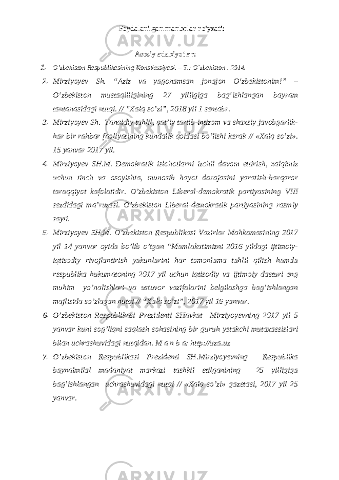 Foydalanilgan manbalar ro&#39;yxati: Аsоsiy adabiyotlar: 1. O’zbеkistоn Rеspublikаsining Kоnstitusiyasi. – T.: O`zbеkistоn . 201 4 . 2. Mirziyoyev Sh. “Aziz va yagonamsan jonajon О‘zbekistonim!” – О‘zbekiston mustaqilligining 27 yilligiga bag‘ishlangan bayram tantanasidagi nutqi. // “Xalq so’zi”, 2018 yil 1 sentabr. 3. Mirziyoyev Sh. Tanqidiy tahlil, qat’iy tartib-intizom va shaxsiy javobgarlik- har bir rahbar faoliyatining kundalik qoidasi bo’lishi kerak // «Xalq so’zi». 15 yanvar 2017 yil. 4. Mirziyoyev SH.M. Demokratik islohotlarni izchil davom ettirish, xalqimiz uchun tinch va osoyishta, munosib hayot darajasini yaratish-barqaror taraqqiyot kafolatidir. O’zbekiston Liberal-demokratik partiyasining VIII sezdidagi ma’ruzasi. O’zbekiston Liberal-demokratik partiyasining rasmiy sayti. 5. Mirziyoyev SH.M. O’zbekiston Respublikasi Vazirlar Mahkamasining 2017 yil 14 yanvar oyida bo’lib o’tgan “Mamlakatimizni 2016 yildagi ijtimoiy- iqtisodiy rivojlantirish yakunlarini har tomonlama tahlil qilish hamda respublika hukumatoning 2017 yil uchun iqtisodiy va ijtimoiy dasturi eng muhim yo’nalishlari va ustuvor vazifalarini belgilashga bag’ishlangan majlisida so’zlagan nutqi // “Xalq so’zi”, 2017 yil 16 yanvar. 6. O’zbekiston Respublikasi Prezidenti SHavkat Mirziyoyevning 2017 yil 5 yanvar kuni sog’liqni saqlash sohasining bir guruh yetakchi mutaxassislari bilan uchrashuvidagi nutqidan. M a n b a: http://uza.uz 7. O’zbekiston Respublikasi Prezidenti SH.Mirziyoyevning Respublika baynalmilal madaniyat markazi tashkil etilganining 25 yilligiga bag’ishlangan uchrashuvidagi nutqi // «Xalq so’zi» gazetasi, 2017 yil 25 yanvar. 