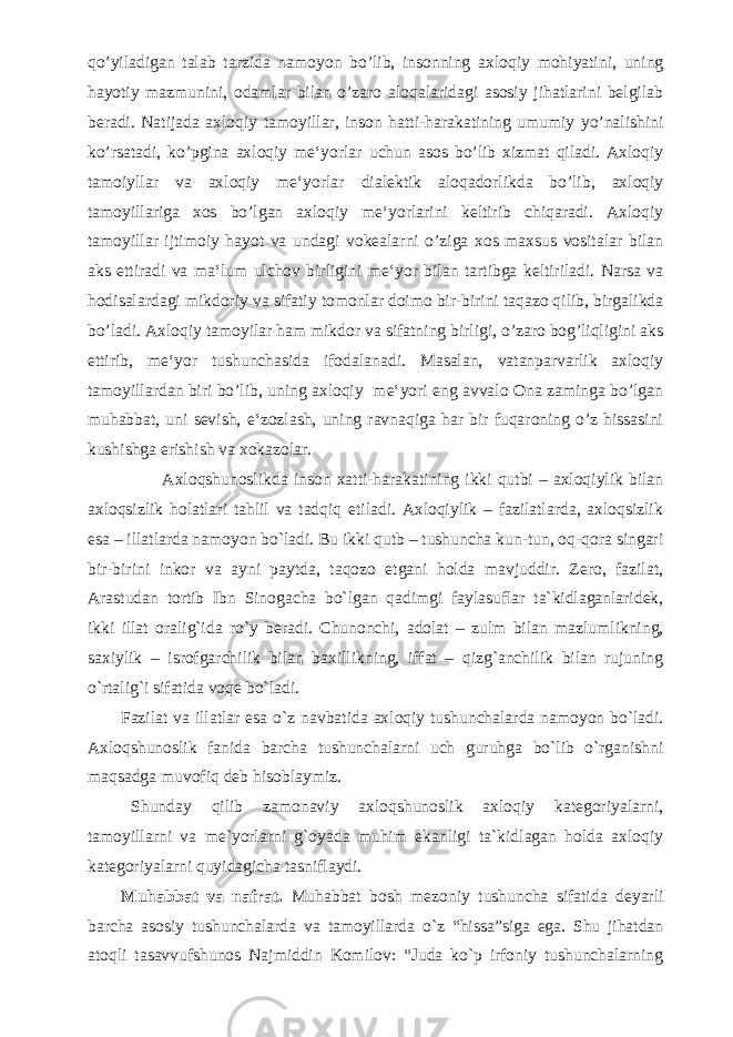 qo’yiladigan talab tarzida namoyon bo’lib, insonning axloqiy mohiyatini, uning hayotiy mazmunini, odamlar bilan o’zaro aloqalaridagi asosiy jihatlarini belgilab beradi. Natijada axloqiy tamoyillar, inson hatti-harakatining umumiy yo’nalishini ko’rsatadi, ko’pgina axloqiy me‘yorlar uchun asos bo’lib xizmat qiladi. Axloqiy tamoiyllar va axloqiy me‘yorlar dialektik aloqadorlikda bo’lib, axloqiy tamoyillariga xos bo’lgan axloqiy me‘yorlarini keltirib chiqaradi. Axloqiy tamoyillar ijtimoiy hayot va undagi vokealarni o’ziga xos maxsus vositalar bilan aks ettiradi va ma‘lum ulchov birligini me‘yor bilan tartibga keltiriladi. Narsa va hodisalardagi mikdoriy va sifatiy tomonlar doimo bir-birini taqazo qilib, birgalikda bo’ladi. Axloqiy tamoyilar ham mikdor va sifatning birligi, o’zaro bog’liqligini aks ettirib, me‘yor tushunchasida ifodalanadi. Masalan, vatanparvarlik axloqiy tamoyillardan biri bo’lib, uning axloqiy me‘yori eng avvalo Ona zaminga bo’lgan muhabbat, uni sevish, e‘zozlash, uning ravnaqiga har bir fuqaroning o’z hissasini kushishga erishish va xokazolar. Axloqshunoslikda inson xatti-harakatining ikki qutbi – axloqiylik bilan axloqsizlik holatlari tahlil va tadqiq etiladi. Axloqiylik – fazilatlarda, axloqsizlik esa – illatlarda namoyon bo`ladi. Bu ikki qutb – tushuncha kun-tun, oq-qora singari bir-birini inkor va ayni paytda, taqozo etgani holda mavjuddir. Zero, fazilat, Arastudan tortib Ibn Sinogacha bo`lgan qadimgi faylasuflar ta`kidlaganlaridek, ikki illat oralig`ida ro`y beradi. Chunonchi, adolat – zulm bilan mazlumlikning, saxiylik – isrofgarchilik bilan baxillikning, iffat – qizg`anchilik bilan rujuning o`rtalig`i sifatida voqe bo`ladi. Fazilat va illatlar esa o`z navbatida axloqiy tushunchalarda namoyon bo`ladi. Axloqshunoslik fanida barcha tushunchalarni uch guruhga bo`lib o`rganishni maqsadga muvofiq deb hisoblaymiz. Shunday qilib zamonaviy axloqshunoslik axloqiy kategoriyalarni, tamoyillarni va me`yorlarni g`oyada muhim ekanligi ta`kidlagan holda axloqiy kategoriyalarni quyidagicha tasniflaydi. Muhabbat va nafrat. Muhabbat bosh mezoniy tushuncha sifatida deyarli barcha asosiy tushunchalarda va tamoyillarda o`z “hissa”siga ega. Shu jihatdan atoqli tasavvufshunos Najmiddin Komilov: “Juda ko`p irfoniy tushunchalarning 