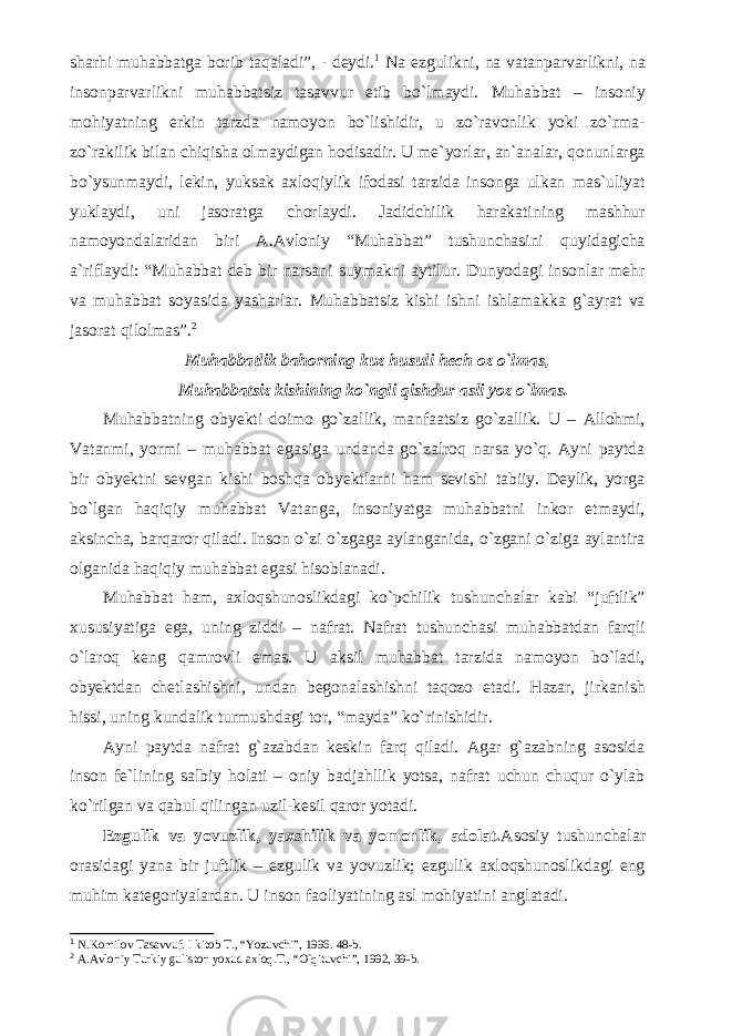 sharhi muhabbatga borib taqaladi”, - deydi. 1 Na ezgulikni, na vatanparvarlikni, na insonparvarlikni muhabbatsiz tasavvur etib bo`lmaydi. Muhabbat – insoniy mohiyatning erkin tarzda namoyon bo`lishidir, u zo`ravonlik yoki zo`rma- zo`rakilik bilan chiqisha olmaydigan hodisadir. U me`yorlar, an`analar, qonunlarga bo`ysunmaydi, lekin, yuksak axloqiylik ifodasi tarzida insonga ulkan mas`uliyat yuklaydi, uni jasoratga chorlaydi. Jadidchilik harakatining mashhur namoyondalaridan biri A.Avloniy “Muhabbat” tushunchasini quyidagicha a`riflaydi: “Muhabbat deb bir narsani suymakni aytilur. Dunyodagi insonlar mehr va muhabbat soyasida yasharlar. Muhabbatsiz kishi ishni ishlamakka g`ayrat va jasorat qilolmas”. 2 Muhabbatlik bahorning kuz husuli hech oz o`lmas, Muhabbatsiz kishining ko`ngli qishdur asli yoz o`lmas. Muhabbatning obyekti doimo go`zallik, manfaatsiz go`zallik. U – Allohmi, Vatanmi, yormi – muhabbat egasiga undanda go`zalroq narsa yo`q. Ayni paytda bir obyektni sevgan kishi boshqa obyektlarni ham sevishi tabiiy. Deylik, yorga bo`lgan haqiqiy muhabbat Vatanga, insoniyatga muhabbatni inkor etmaydi, aksincha, barqaror qiladi. Inson o`zi o`zgaga aylanganida, o`zgani o`ziga aylantira olganida haqiqiy muhabbat egasi hisoblanadi. Muhabbat ham, axloqshunoslikdagi ko`pchilik tushunchalar kabi “juftlik” xususiyatiga ega, uning ziddi – nafrat. Nafrat tushunchasi muhabbatdan farqli o`laroq keng qamrovli emas. U aksil muhabbat tarzida namoyon bo`ladi, obyektdan chetlashishni, undan begonalashishni taqozo etadi. Hazar, jirkanish hissi, uning kundalik turmushdagi tor, “mayda” ko`rinishidir. Ayni paytda nafrat g`azabdan keskin farq qiladi. Agar g`azabning asosida inson fe`lining salbiy holati – oniy badjahllik yotsa, nafrat uchun chuqur o`ylab ko`rilgan va qabul qilingan uzil-kesil qaror yotadi. Ezgulik va yovuzlik, yaxshilik va yomonlik, adolat. Asosiy tushunchalar orasidagi yana bir juftlik – ezgulik va yovuzlik; ezgulik axloqshunoslikdagi eng muhim kategoriyalardan. U inson faoliyatining asl mohiyatini anglatadi. 1 N.Komilov Tasavvuf. I kitob T., “Yozuvchi”, 1996. 48-b. 2 A.Avloniy Turkiy guliston yoxud axloq.T., “O`qituvchi”, 1992, 39-b. 