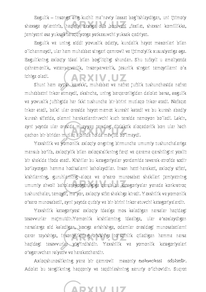 Ezgulik – insonga eng kuchli ma`naviy lazzat bag`ishlaydigan, uni ijtimoiy shaxsga aylantirib, haqiqiy baxtga olib boruvchi ,fazilat, shaxsni komillikka, jamiyatni esa yuksak taraqqiyotga yetkazuvchi yuksak qadriyat. Ezgulik va uning ziddi yovuzlik odatiy, kundalik hayot mezonlari bilan o`lchanmaydi, ular ham muhabbat singari qamrovli va ijtimoiylik xususiyatiga ega. Ezgulikning axloqiy ideal bilan bog`liqligi shundan. Shu tufayli u amaliyotda qahramonlik, vatanparvarlik, insonparvarlik, jasurlik singari tamoyillarni o`z ichiga oladi. Shuni ham aytish kerakki, muhabbat va nafrat juftlik tushunchasida nafrat muhabbatni inkor etmaydi, aksincha, uning barqarorligidan dalolat bersa, ezgulik va yovuzlik juftligida har ikki tushuncha bir-birini mutlaqo inkor etadi. Nafaqat inkor etadi, balki ular orasida hayot-mamot kurashi ketadi va bu kurash abadiy kurash sifatida, olamni harakatlantiruvchi kuch tarzida namoyon bo`ladi. Lekin, ayni paytda ular orasida muayyan tarzdagi dialektik aloqadorlik bor: ular hech qachon bir-biridan mutlaq alohida holda mavjud bo`lmaydi. Yaxshilik va yomonlik axloqiy ongning birmuncha umumiy tushunchalariga mansub bo’lib, axloqiylik bilan axloqsizlikning farqi va qarama-qarshiligini yaxlit bir shaklda ifoda etadi. Kishilar bu kategoriyalar yordamida tevarak-atrofda sodir bo’layotgan hamma hodisalarni baholaydilar. Inson hatti-harakati, axloqiy sifati, kishilarning, guruhlarning aloqa va o’zaro munosabat shakllari jamiyatning umumiy ahvoli baholanayotganligiga qarab bu kategoriyalar yanada konkretroq tushunchalar, tamoyil, ma’yor, axloqiy sifat shakliga kiradi. Yaxshilik va yomonlik o’zaro munosabatli, ayni paytda qutbiy va bir-birini inkor etuvchi kategoriyalardir. Yaxshilik kategoriyasi axloqiy idealga mos keladigan narsalar haqidagi tasavvurlar majmuidir.Yomonlik kishilarning idealiga, ular e’zozlaydigan narsalarga zid keladigan, baxtga erishishga, odamlar orasidagi munosabatlarni qaror topishiga, insoniylikning o’sishiga to’sqinlik qiladigan hamma narsa haqidagi tasavvurlar yig`indisidir. Yaxshilik va yomonlik kategoriyalari o’zgaruvchan relyativ va harakatchandir. Axloqshunoslikning yana bir qamrovli mezoniy tushunchasi adolatdir . Adolat bu tenglikning haqqoniy va taqdirlashning zaruriy o’lchovidir. Suqrot 