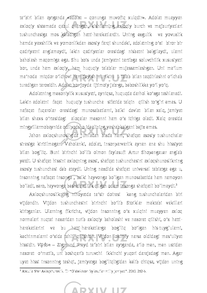 ta’biri bilan aytganda «adolat – qonunga muvofiq xulqdir». Adolat muayyan axloqiy sistemada qabul qilingan, kishilarning axloqiy burch va majburiyatlari tushunchasiga mos keladigan hatti-harakatlardir. Uning ezgulik va yovuzlik hamda yaxshilik va yomonlikdan asosiy farqi shundaki, adolatning o’zi biror bir qadriyatni anglamaydi, lekin qadriyatlar orasidagi nisbatni belgilaydi, ularni baholash maqomiga ega. Shu bois unda jamiyatni tartibga soluvchilik xususiyati bor, unda ham axloqiy, ham huquqiy talablar mujassamlashgan. Uni ma’lum ma’noda miqdor o’lchovi ham deyish mumkin: u talab bilan taqdirlashni o’lchab turadigan tarozidir. Adolat bor joyda ijtimoiy jabrga, beboshlikka yo’l yo’q. Adolatning mezoniylik xususiyati, ayniqsa, huquqda darhol ko’zga tashlanadi. Lekin adolatni faqat huquqiy tushuncha sifatida talqin qilish to’g`ri emas. U nafaqat fuqarolar orasidagi munosabatlarni, balki davlat bilan xalq, jamiyat bilan shaxs o’rtasidagi aloqalar mezonni ham o’z ichiga oladi. Xalq orasida mingyillarmobaynida odilpodsho idealining yashabkelgan i bejiz emas. Jahon axloqshunosligida jumladan bizda ham , shafqat asosiy tushunchalar sirasiga kiritilmagan . Vaholanki, adolat, insonparvarlik aynan ana shu hissiyot bilan bog`liq. Buni birinchi bo`lib olmon faylasufi Artur Shopengauer anglab yetdi. U shafqat hissini axloqning asosi, shafqat tushunchasini axloqshunoslikning asosiy tushunchasi deb ataydi. Uning nazdida shafqat universal tabiatga ega u, insonning nafaqat insonga , balki hayvonga bo`lgan munosabatida ham namoyon bo`ladi, zero, hayvonga beshafqatlilik qilgan odam insonga shafqatli bo`lmaydi. 3 Axloqshunoslikning nihoyatda ta’sir doirasi keng tushunchalaridan biri vijdondir. Vijdon tushunchasini birinchi bo’lib Stoiklar maktabi vakillari kiritganlar. Ularning fikricha, vijdon insonning o’z xulqini muayyan axloq normalari nuqtai nazaridan turib axloqiy baholashi va nazorat qilishi, o’z hatti- harakatlarini va bu hatti-harakatlarga bog`liq bo’lgan his-tuyg`ularni, kechinmalarni o’zida tahlil qilishidir. Vijdon lozimiy narsa oldidagi mas’uliyat hissidir. Vijdon – Zigmund Freyd ta’biri bilan aytganda, a’lo men, men ustidan nazorat o’rnatib, uni boshqarib turuvchi ikkinchi yuqori darajadagi men. Agar uyat hissi insonning tashqi, jamiyatga bog`liqligidan kelib chiqsa, vijdon uning 3 Abdulla Sher Axloqshunoslik. T.: “O`zbekiston faylasuflar milliy jamiyati”. 2010. 252-b. 