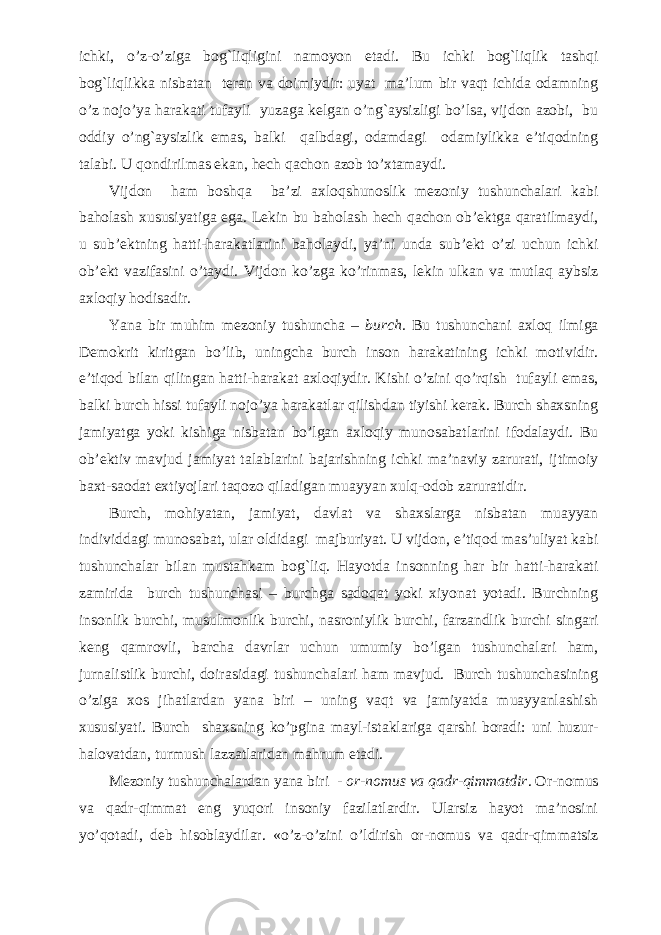 ichki, o’z-o’ziga bog`liqligini namoyon etadi. Bu ichki bog`liqlik tashqi bog`liqlikka nisbatan teran va doimiydir: uyat ma’lum bir vaqt ichida odamning o’z nojo’ya harakati tufayli yuzaga kelgan o’ng`aysizligi bo’lsa, vijdon azobi, bu oddiy o’ng`aysizlik emas, balki qalbdagi, odamdagi odamiylikka e’tiqodning talabi. U qondirilmas ekan, hech qachon azob to’xtamaydi. Vijdon ham boshqa ba’zi axloqshunoslik mezoniy tushunchalari kabi baholash xususiyatiga ega. Lekin bu baholash hech qachon ob’ektga qaratilmaydi, u sub’ektning hatti-harakatlarini baholaydi, ya’ni unda sub’ekt o’zi uchun ichki ob’ekt vazifasini o’taydi. Vijdon ko’zga ko’rinmas, lekin ulkan va mutlaq aybsiz axloqiy hodisadir. Yana bir muhim mezoniy tushuncha – burch. Bu tushunchani axloq ilmiga Demokrit kiritgan bo’lib, uningcha burch inson harakatining ichki motividir. e’tiqod bilan qilingan hatti-harakat axloqiydir. Kishi o’zini qo’rqish tufayli emas, balki burch hissi tufayli nojo’ya harakatlar qilishdan tiyishi kerak. Burch shaxsning jamiyatga yoki kishiga nisbatan bo’lgan axloqiy munosabatlarini ifodalaydi. Bu ob’ektiv mavjud jamiyat talablarini bajarishning ichki ma’naviy zarurati, ijtimoiy baxt-saodat extiyojlari taqozo qiladigan muayyan xulq-odob zaruratidir. Burch, mohiyatan, jamiyat, davlat va shaxslarga nisbatan muayyan individdagi munosabat, ular oldidagi majburiyat. U vijdon, e’tiqod mas’uliyat kabi tushunchalar bilan mustahkam bog`liq. Hayotda insonning har bir hatti-harakati zamirida burch tushunchasi – burchga sadoqat yoki xiyonat yotadi. Burchning insonlik burchi, musulmonlik burchi, nasroniylik burchi, farzandlik burchi singari keng qamrovli, barcha davrlar uchun umumiy bo’lgan tushunchalari ham, jurnalistlik burchi, doirasidagi tushunchalari ham mavjud. Burch tushunchasining o’ziga xos jihatlardan yana biri – uning vaqt va jamiyatda muayyanlashish xususiyati. Burch shaxsning ko’pgina mayl-istaklariga qarshi boradi: uni huzur- halovatdan, turmush lazzatlaridan mahrum etadi. Mezoniy tushunchalardan yana biri - or-nomus va qadr-qimmatdir . Or-nomus va qadr-qimmat eng yuqori insoniy fazilatlardir. Ularsiz hayot ma’nosini yo’qotadi, deb hisoblaydilar. «o’z-o’zini o’ldirish or-nomus va qadr-qimmatsiz 