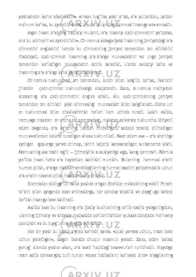 yashashdan ko’ra afzalrokdir». «Inson tug`ilsa yoki o’lsa, o’z pullaridan, uyidan mahrum bo’lsa, bu ayanchli emas, chunki bularning hammasi insonga xos emasdir. Agar inson o’zining haqikiy mulkini, o’z insoniy qadr-qimmatini yo’qotsa, ana bu achinarli va ayanchlidir». Or-nomus kategoriyasi insonning jamiyatdagi o’z qimmatini anglashini hamda bu qimmatning jamiyat tomonidan tan olinishini ifodalaydi. qadr-qimmat insonning o’z-o’ziga munosabatini va unga jamiyat tomonidan bo’ladigan munosabatni ochib beradiki, ularda axloqiy baho va insonning o’z-o’ziga baho berish ifodalanadi. Or-nomus tushunchasi bir tomondan, burch bilan bog`liq bo’lsa, ikkinchi jihatdan qadr-qimmat tushunchasiga aloqadordir. Zero, or-nomus mohiyatan shaxsning o’z qadr-qimmatini anglab etishi, shu qadr-qimmatning jamiyat tomonidan tan olinishi yoki olinmasligi munosabati bilan belgilanadi. Goho uni or tushunchasi bilan cheklashtirish hollari ham uchrab turadi. Lekin aslida, nomusga nisbatan or ancha tor qamrovdagi, nisbatan zalvarsiz tushuncha. Oriyatli odam deganda, o’z so’zining ustidan chiqadigan, sadaqa tarzida qilinadigan muruvvatlardan baland turadigan shaxs tushuniladi. Beor odam esa – o’z sha’niga aytilgan gaplarga parvo qilmay, ishini bajarib ketaveradigan surbetnamo kishi. Nomusning esa toshi og`ir – ijtimoiylik xususiyatiga ega, keng qamrovli. Nomus yo’lida inson hatto o’z hayotidan kechishi mumkin. Bularning hammasi o’zini hurmat qilish, o’ziga nisbatan atrofdagilarning hurmat izzatini yo’qotmaslik uchun o’z-o’zini nazorat qilish hissidan kelib chiqadi. E ramizdan oldingi III asrda yashab o’tgan Stoiklar maktabining vakili Piroch ta’biri bilan aytganda baxt ehtiroslarga, har qanday shodlik va qayg`uga befarq bo’lish insonga baxt keltiradi. Aslida baxt bu insonning o’z ijodiy kuchlarining to’lib-toshib yotganligidan, ularning ijtimoiy va shaxsiy maqsadda qo’llanilishidan yuksak darajada ma’naviy qoniqishi va bu tuyg`uning anglab olinishidir. Har bir yosh bu haqda o’ylab ko’rishi kerak. «qush parvoz uchun, inson baxt uchun yaratilgan», degan iborada chuqur mazmun yotadi. Zero, odam bolasi yorug` olamda yashar ekan, o’z baxti haqidagi tasavvurlari turlichadir. Hayotga razm solib qarasangiz, turli-tuman voqea hodisalarni ko’rasiz: birov o’zgalarning 