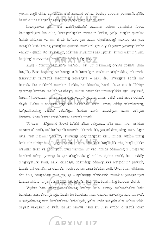 yukini engil qilib, bu ishidan o’zi xursand bo’lsa, boshqa birovlar yomonlik qilib, hasad o’tida alangalangan yuragini sovutganidan tirjayadi. Insonparvar olim o’z kashfiyotlarini odamlar uchun qanchalik foyda keltirganligini his qilib, baxtiyorligidan mamnun bo’lsa, yalpi qirg`in qurolini ishlab chiqkan va uni sinab ko’rayotgan odam qiyofasidagi maxluq esa yuz minglab kishilarning yostig`ini quritish mumkinligini o’ylab yarim yovvoyilarcha «huzur» qiladi. Ko’rayapsizki, odamlar o’zlaricha baxtiyorlar, ammo ularning baxt haqidagi tasavvurlari har xil, hatto bir-biriga zid. Baxt - tushunchasi ko’p ma’noli, har bir insonning o’ziga xosligi bilan bog`liq. Baxt haqidagi va baxtga olib boradigan vositalar to’g`risidagi aldamchi tasavvurlar natijasida insonning xohlagani – baxt deb o’ylagani aslida uni baxtsizlikka etaklashi mumkin. Lekin, har kimning baxti o’ziga xos bo’lishiga qaramay barchasi intilish va ehtiyoj nuqtai nazaridan umumiylikka ega. Faylasuf, insonni jinoyatdan axloq borasidagi «aqlli» gaplar emas, balki baxt asrab qoladi, deydi. Lekin u zodagonlarga xos dabdabali baxtni emas, oddiy odamlarning, ko’pchilikning baxtini bajarilgan ishdan keyin keladigan, zarur bo’lgan farovonlikdan lazzatlanish baxtini nazarda tutadi. Vijdon – Zigmund Freyd ta`biri bilan aytganda, a`lo men, men ustidan nazorat o`rnatib, uni boshqarib turuvchi ikkinchi bir, yuqori darajadagi men. Agar uyta hissi insonning tashqi, jamiyatga bog`liqligidan kelib chiqsa, vijdon uning ichki o`z-o`ziga bog`liqligini namoyon etadi. Bu ichki bog`liqlik tahqi bog`liqlikka nisbatan teran va doimiydir: uyat ma`lum bir vaqt ichida odamning o`z nojo`ya harakati tufayli yuzaga kelgan o`ng`aysizligi bo`lsa, vijdon azobi, bu – oddiy o`ng`aysizlik emas, balki qalbdagi, odamdagi odamiylikka e`tiqodning faryodi, talabi; uni qondirmas ekansiz, hech qachon azob to`xtamaydi. Uyat bilan vijdonni shu bois, dengizdagi muz tog`iga – aysbergga o`xshatish mumkin: yuzaga uyat tarzida chiqib turgan qismi teranlikdagi qismidan yuz, balki ming barobar kichik. Vijdon ham axloqshunoslikning boshqa ba`zi asosiy tushunchalari kabi baholash xususiyatiga ega. Lekin bu baholash hech qachon obyektga qaratilmaydi, u subyektning xatti-harakatlarini baholaydi, ya`ni unda subyekt o`zi uchun ichki obyekt vazifasini o`taydi. Ba`zan jamiyat talablari bilan vijdon o`rtasida ichki 