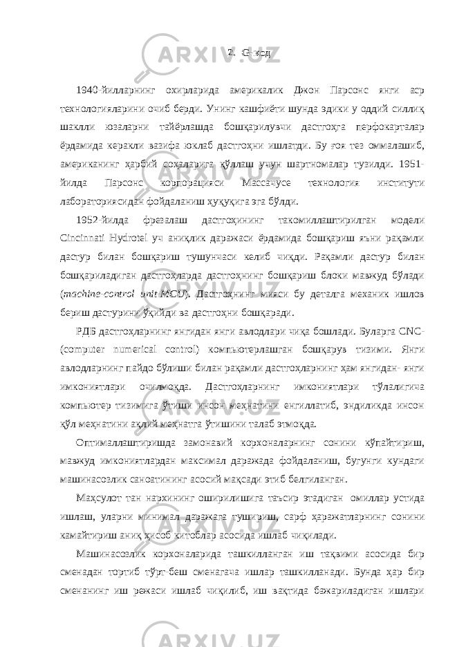 2. G-код 1940-йилларнинг охирларида америкалик Джон Парсонс янги аср технологияларини очиб берди. Унинг кашфиёти шунда эдики у оддий силлиқ шаклли юзаларни тайёрлашда бошқарилувчи дастгоҳга перфокарталар ёрдамида керакли вазифа юклаб дастгоҳни ишлатди. Бу ғоя тез оммалашиб, американинг ҳарбий соҳаларига қўллаш учун шартномалар тузилди. 1951- йилда Парсонс корпорацияси Массачусе технология институти лабораториясидан фойдаланиш ҳуқуқига эга бўлди. 1952-йилда фрезалаш дастгоҳининг такомиллаштирилган модели Cincinnati Hydrotel уч аниқлик даражаси ёрдамида бошқариш яъни рақамли дастур билан бошқариш тушунчаси келиб чиқди. Рақамли дастур билан бошқариладиган дастгоҳларда дастгоҳнинг бошқариш блоки мавжуд бўлади ( machine-control unit-MCU ). Дастгоҳнинг мияси бу деталга механик ишлов бериш дастурини ўқийди ва дастгоҳни бошқаради. РДБ дастгоҳларнинг янгидан янги авлодлари чиқа бошлади. Буларга CNC- (computer numerical control) компьютерлашган бошқарув тизими. Янги авлодларнинг пайдо бўлиши билан рақамли дастгоҳларнинг ҳам янгидан- янги имкониятлари очилмоқда. Дастгоҳларнинг имкониятлари тўлалигича компьютер тизимига ўтиши инсон меҳнатини енгиллатиб, эндиликда инсон қўл меҳнатини ақлий меҳнатга ўтишини талаб этмоқда. Оптималлаштиришда замонавий корхоналарнинг сонини кўпайтириш, мавжуд имкониятлардан максимал даражада фойдаланиш, бугунги кундаги машинасозлик саноатининг асосий мақсади этиб белгиланган. Маҳсулот тан нархининг оширилишига таъсир этадиган омиллар устида ишлаш, уларни минимал даражага тушириш, сарф ҳаражатларнинг сонини камайтириш аниқ ҳисоб китоблар асосида ишлаб чиқилади. Машинасозлик корхоналарида ташкилланган иш тақвими асосида бир сменадан тортиб тўрт-беш сменагача ишлар ташкилланади. Бунда ҳар бир сменанинг иш режаси ишлаб чиқилиб, иш вақтида бажариладиган ишлари 