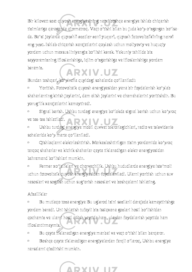 Bir kilovatt soat quyosh energiyasining narxi boshqa energiya ishlab chiqarish tizimlariga qaraganda qimmatroq. Vaqt o’tishi bilan bu juda ko’p o’zgargan bo’lsa- da. Ba’zi joylarda   quyoshli soatlar soni yuqori, quyosh fotovoltaikining narxi eng past.   Ishlab chiqarish xarajatlarini qoplash uchun moliyaviy va huquqiy yordam uchun maxsus liniyangiz bo’lishi kerak. Yakuniy tahlilda biz sayyoramizning ifloslanishiga, iqlim o’zgarishiga va ifloslanishiga yordam beramiz. Bundan tashqari, ko’pincha quyidagi sohalarda qo’llaniladi:  Yoritish.   Fotovoltaik quyosh energiyasidan yana bir foydalanish ko’plab shaharlarning kirish joylarini, dam olish joylarini va chorrahalarini yoritishdir. Bu yorug’lik xarajatlarini kamaytiradi.  Signal berish . Ushbu turdagi energiya bo’lakda signal berish uchun ko’proq va tez-tez ishlatiladi.  Ushbu turdagi energiya mobil quvvat takrorlagichlari, radio va televidenie sohalarida ko’p marta qo’llaniladi.  Qishloqlarni elektrlashtirish.   Markazlashtirilgan tizim yordamida ko’proq tarqoq shaharlar va kichik shaharlar qayta tiklanadigan elektr energiyasidan bahramand bo’lishlari mumkin.  Fermer xo’jaliklari va chorvachilik . Ushbu hududlarda energiya iste’moli uchun fotovoltaik quyosh energiyasidan foydalaniladi. Ularni yoritish uchun suv nasoslari va sog’ish uchun sug’orish nasoslari va boshqalarni ishlating. Afzalliklar  Bu mutlaqo toza energiya   Bu uglerod izini sezilarli darajada kamaytirishga yordam beradi. Uni ishlatish tufayli biz issiqxona gazlari hosil bo’lishidan qochamiz va ularni hosil qilish paytida ham, ulardan foydalanish paytida ham ifloslantirmaymiz.  Bu qayta tiklanadigan energiya manbai   va vaqt o’tishi bilan barqaror.  Boshqa qayta tiklanadigan energiyalardan farqli o’laroq,   Ushbu energiya narsalarni qizdirishi mumkin. 