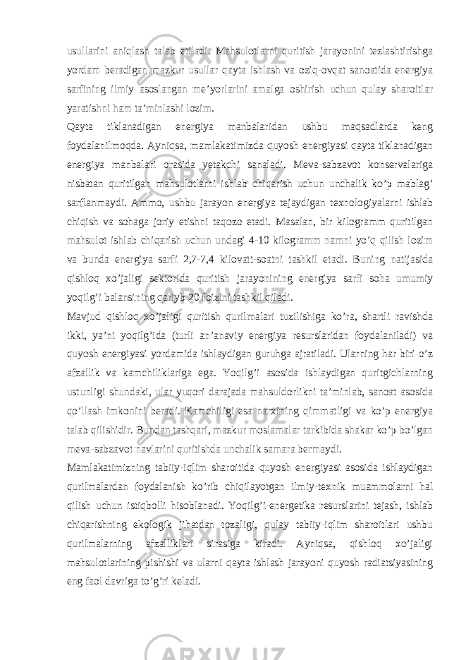 usullarini aniqlash talab etiladi. Mahsulotlarni quritish jarayonini tezlashtirishga yordam beradigan mazkur usullar qayta ishlash va oziq-ovqat sanoatida energiya sarfining ilmiy asoslangan me’yorlarini amalga oshirish uchun qulay sharoitlar yaratishni ham ta’minlashi lozim. Qayta tiklanadigan energiya manbalaridan ushbu maqsadlarda keng foydalanilmoqda. Ayniqsa, mamlakatimizda quyosh energiyasi qayta tiklanadigan energiya manbalari orasida yetakchi sanaladi. Meva-sabzavot konservalariga nisbatan quritilgan mahsulotlarni ishlab chiqarish uchun unchalik ko’p mablag’ sarflanmaydi. Ammo, ushbu jarayon energiya tejaydigan texnologiyalarni ishlab chiqish va sohaga joriy etishni taqozo etadi. Masalan, bir kilogramm quritilgan mahsulot ishlab chiqarish uchun undagi 4-10 kilogramm namni yo’q qilish lozim va bunda energiya sarfi 2,7-7,4 kilovatt-soatni tashkil etadi. Buning natijasida qishloq xo’jaligi sektorida quritish jarayonining energiya sarfi soha umumiy yoqilg’i balansining qariyb 20 foizini tashkil qiladi. Mavjud qishloq xo’jaligi quritish qurilmalari tuzilishiga ko’ra, shartli ravishda ikki, ya’ni yoqilg’ida (turli an’anaviy energiya resurslaridan foydalaniladi) va quyosh energiyasi yordamida ishlaydigan guruhga ajratiladi. Ularning har biri o’z afzallik va kamchiliklariga ega. Yoqilg’i asosida ishlaydigan quritgichlarning ustunligi shundaki, ular yuqori darajada mahsuldorlikni ta’minlab, sanoat asosida qo’llash imkonini beradi. Kamchiligi esa narxining qimmatligi va ko’p energiya talab qilishidir. Bundan tashqari, mazkur moslamalar tarkibida shakar ko’p bo’lgan meva-sabzavot navlarini quritishda unchalik samara bermaydi. Mamlakatimizning tabiiy-iqlim sharoitida quyosh energiyasi asosida ishlaydigan qurilmalardan foydalanish ko’rib chiqilayotgan ilmiy-texnik muammolarni hal qilish uchun istiqbolli hisoblanadi. Yoqilg’i-energetika resurslarini tejash, ishlab chiqarishning ekologik jihatdan tozaligi, qulay tabiiy-iqlim sharoitlari ushbu qurilmalarning afzalliklari sirasiga kiradi. Ayniqsa, qishloq xo’jaligi mahsulotlarining pishishi va ularni qayta ishlash jarayoni quyosh radiatsiyasining eng faol davriga to’g’ri keladi. 