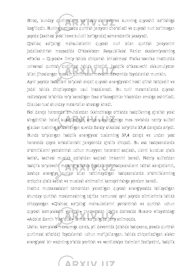 Biroq, bunday qurilmalarni qo’llash ob-havo va kunning quyoshli bo’lishiga bog’liqdir. Buning natijasida quritish jarayoni cho’ziladi va quyosh nuri bo’lmagan paytda (kechasi yoki havo bulutli bo’lganda) samaradorlik pasayadi. Qishloq xo’jaligi mahsulotlarini quyosh nuri bilan quritish jarayonini jadallashtirish maqsadida O’zbekiston Respublikasi Fanlar akademiyasining «Fizika – Quyosh» ilmiy-ishlab chiqarish birlashmasi Fizika-texnika institutida universal quritish qurilmasi ishlab chiqildi. Issiqlik o’tkazuvchi akkumulyator bilan jihozlangan mazkur qurilmadan mavsum davomida foydalanish mumkin. Ayni paytda issiqlikni to’plash orqali quyosh energiyasini hosil qilish istiqbolli va jadal ishlab chiqilayotgan usul hisoblanadi. Bu turli materiallarda quyosh radiatsiyasi ta’sirida ro’y beradigan faza o’tkazgichlar hisobidan amalga oshiriladi. Glauber tuzi shunday materiallar sirasiga kiradi. Nol daraja haroratda bir holatdan ikkinchisiga o’tishda issiqlikning ajralish yoki singdirilish holati kuzatiladigan «muz-suv» tizimiga mos ravishda natriy sulfati glauber tuzining kristallangan suvida Selsiy shkalasi bo’yicha 32,4 darajada eriydi. Bunda to’plangan issiqlik energiyasi tuzlarning 32,4 daraja va undan past haroratda qayta kristallanishi jarayonida ajralib chiqadi. Bu esa issiqxonalarda o’simliklarni yetishtirish uchun muayyan haroratni saqlash, ularni kunduzi qizib ketish, kechasi muzlab qolishdan saqlash imkonini beradi. Natriy sulfatidan issiqlik to’plovchi material sifatida foydalanish issiqxonalarni isitish xarajatlarini, boshqa energiya turlari bilan isitilmaydigan issiqxonalarda o’simliklarning ortiqcha qizib ketish va muzlash ehtimolini kamaytirishga yordam beradi. Institut mutaxassislari tomonidan yaratilgan quyosh energiyasida ishlaydigan shunday quritish moslamasining tajriba namunasi ayni paytda olimlarimiz ishlab chiqayotgan «Qishloq xo’jaligi mahsulotlarini yetishtirish va quritish uchun quyosh kompleksini yaratish» innovatsion loyiha doirasida Buxoro viloyatidagi «Adolat Zamin Yog’dusi» fermer xo’jaligida joriy etilmoqda. Ushbu kompleks mavsumga qarab, yil davomida (qishda issiqxona, yozda quritish qurilmasi sifatida) foydalanish uchun mo’ljallangan. Ishlab chiqariladigan elektr energiyasi bir vaqtning o’zida yoritish va ventilatsiya tizimlari faoliyatini, issiqlik 