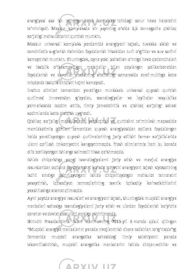 energiyasi esa ish rejimiga qarab kompleks ichidagi zarur havo haroratini ta’minlaydi. Mazkur kompleksda bir paytning o’zida 1,5 tonnagacha qishloq xo’jaligi mahsulotlarini quritish mumkin. Mazkur universal kompleks yordamida energiyani tejash, tuvakka ekish va tomchilatib sug’orish tizimidan foydalanish hisobidan turli o’g’itlar va suv sarfini kamaytirish mumkin. Shuningdek, oyna yoki polietilen o’rniga havo qatlamchalari va issiqlik o’tkazmaydigan materiallar bilan qoplangan polikarbonatdan foydalanish va devorlar yuzasining shaffofligi samarasida atrof-muhitga katta miqdorda issiqlik chiqishi hajmi kamayadi. Institut olimlari tomonidan yaratilgan murakkab universal quyosh quritish qurilmasi Innovatsion g’oyalar, texnologiyalar va loyihalar respublika yarmarkasida taqdim etilib, ilmiy jamoatchilik va qishloq xo’jaligi sohasi xodimlarida katta qiziqish uyg’otdi. Qishloq xo’jaligi mahsulotlarini yetishtirish va quritishni ta’minlash maqsadida mamlakatimiz olimlari tomonidan quyosh energiyasidan oqilona foydalangan holda yaratilayotgan quyosh qurilmalarining joriy etilishi fermer xo’jaliklarida ularni qo’llash imkoniyatini kengaytirmoqda. Yosh olimlarimiz ham bu borada olib borilayotgan ishlarga salmoqli hissa qo’shmoqda. Ishlab chiqarishga yangi texnalogiyalarni joriy etish va mavjud energiya resurslaridan oqilona foydalanishni ko’zda tutuvchi energiyani tejash siyosatining izchil amalga oshirilayotgani ishlab chiqarilayotgan mahsulot tannarxini pasaytirish, iqtisodiyot tarmoqlarining texnik iqtisodiy ko’rsatkichlarini yaxshilashga xizmat qilmoqda. Ayni paytda energiya resurslari va energiyani tejash, shuningdek muqobil energiya manbalari sohasiga texnalogiyalarni joriy etish va ulardan foydalanish bo’yicha qarorlar va davlat dasturlari amalga oshirilmoqda. Birinchi Prezidentimiz Islom Karimovning 2013-yil 1-martda qabul qilingan “Muqobil energiya manbalarini yanada rivojlantirish chora-tadbirlari to’g’risida”gi farmonida muqobil energetika sohasidagi ilmiy salohiyatni yanada takomillashtirish, muqobil energetika manbalarini ishlab chiqaruvchilar va 