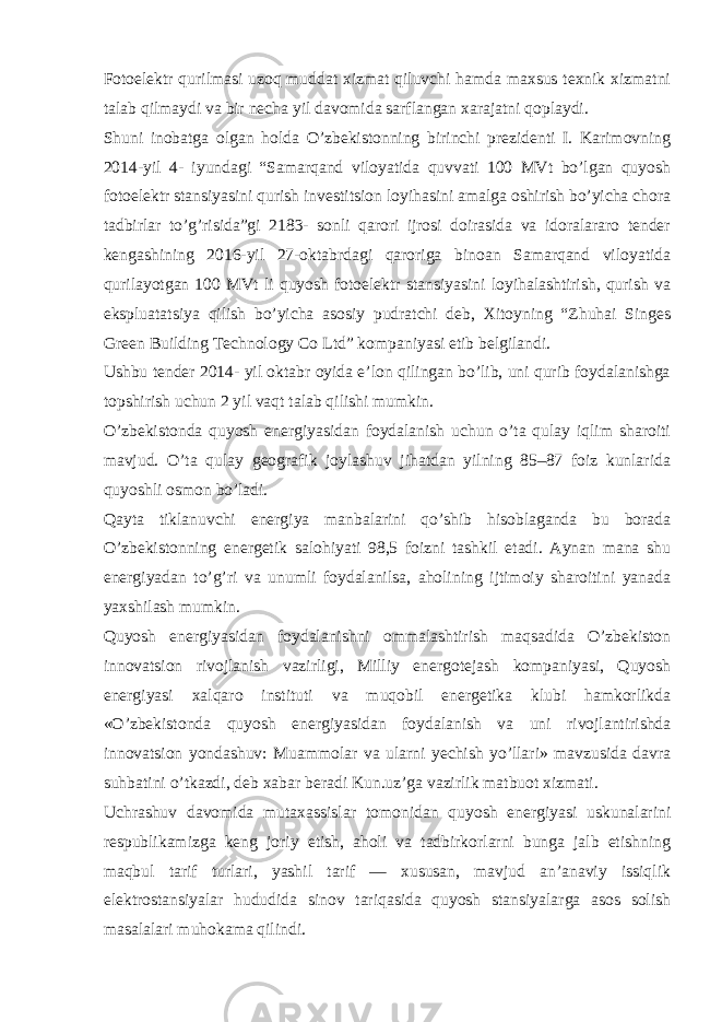 Fotoelektr qurilmasi uzoq muddat xizmat qiluvchi hamda maxsus texnik xizmatni talab qilmaydi va bir necha yil davomida sarflangan xarajatni qoplaydi. Shuni inobatga olgan holda O’zbekistonning birinchi prezidenti I. Karimovning 2014-yil 4- iyundagi “Samarqand viloyatida quvvati 100 MVt bo’lgan quyosh fotoelektr stansiyasini qurish investitsion loyihasini amalga oshirish bo’yicha chora tadbirlar to’g’risida”gi 2183- sonli qarori ijrosi doirasida va idoralararo tender kengashining 2016-yil 27-oktabrdagi qaroriga binoan Samarqand viloyatida qurilayotgan 100 MVt li quyosh fotoelektr stansiyasini loyihalashtirish, qurish va ekspluatatsiya qilish bo’yicha asosiy pudratchi deb, Xitoyning “Zhuhai Singes Green Building Technology Co Ltd” kompaniyasi etib belgilandi. Ushbu tender 2014- yil oktabr oyida e’lon qilingan bo’lib, uni qurib foydalanishga topshirish uchun 2 yil vaqt talab qilishi mumkin. O’zbekistonda quyosh energiyasidan foydalanish uchun o’ta qulay iqlim sharoiti mavjud. O’ta qulay geografik joylashuv jihatdan yilning 85–87 foiz kunlarida quyoshli osmon bo’ladi. Qayta tiklanuvchi energiya manbalarini qo’shib hisoblaganda bu borada O’zbekistonning energetik salohiyati 98,5 foizni tashkil etadi. Aynan mana shu energiyadan to’g’ri va unumli foydalanilsa, aholining ijtimoiy sharoitini yanada yaxshilash mumkin. Quyosh energiyasidan foydalanishni ommalashtirish maqsadida O’zbekiston innovatsion rivojlanish vazirligi, Milliy energotejash kompaniyasi, Quyosh energiyasi xalqaro instituti va muqobil energetika klubi hamkorlikda «O’zbekistonda quyosh energiyasidan foydalanish va uni rivojlantirishda innovatsion yondashuv: Muammolar va ularni yechish yo’llari» mavzusida davra suhbatini o’tkazdi, deb xabar beradi Kun.uz’ga vazirlik matbuot xizmati. Uchrashuv davomida mutaxassislar tomonidan quyosh energiyasi uskunalarini respublikamizga keng joriy etish, aholi va tadbirkorlarni bunga jalb etishning maqbul tarif turlari, yashil tarif — xususan, mavjud an’anaviy issiqlik elektrostansiyalar hududida sinov tariqasida quyosh stansiyalarga asos solish masalalari muhokama qilindi. 