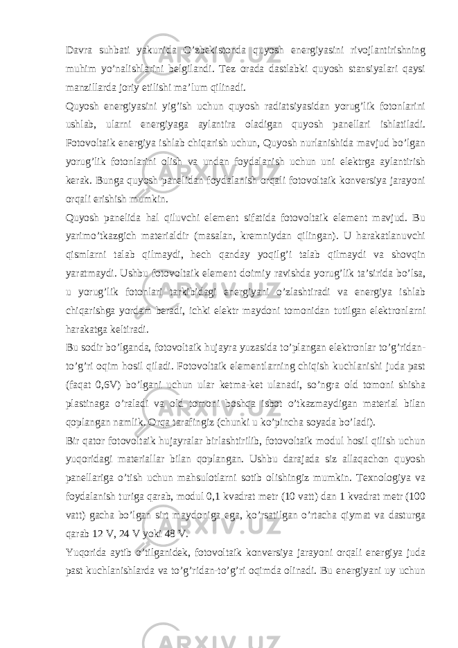 Davra suhbati yakunida O’zbekistonda quyosh energiyasini rivojlantirishning muhim yo’nalishlarini belgilandi. Tez orada dastlabki quyosh stansiyalari qaysi manzillarda joriy etilishi ma’lum qilinadi. Quyosh energiyasini yig’ish uchun quyosh radiatsiyasidan yorug’lik fotonlarini ushlab, ularni energiyaga aylantira oladigan quyosh panellari ishlatiladi. Fotovoltaik energiya ishlab chiqarish uchun, Quyosh nurlanishida mavjud bo’lgan yorug’lik fotonlarini olish va undan foydalanish uchun uni elektrga aylantirish kerak. Bunga quyosh panelidan foydalanish orqali fotovoltaik konversiya jarayoni orqali erishish mumkin. Quyosh panelida hal qiluvchi element sifatida fotovoltaik element mavjud. Bu yarimo’tkazgich materialdir (masalan, kremniydan qilingan). U harakatlanuvchi qismlarni talab qilmaydi, hech qanday yoqilg’i talab qilmaydi va shovqin yaratmaydi. Ushbu fotovoltaik element doimiy ravishda yorug’lik ta’sirida bo’lsa, u yorug’lik fotonlari tarkibidagi energiyani o’zlashtiradi va energiya ishlab chiqarishga yordam beradi, ichki elektr maydoni tomonidan tutilgan elektronlarni harakatga keltiradi. Bu sodir bo’lganda, fotovoltaik hujayra yuzasida to’plangan elektronlar to’g’ridan- to’g’ri oqim hosil qiladi. Fotovoltaik elementlarning chiqish kuchlanishi juda past (faqat 0,6V) bo’lgani uchun ular ketma-ket ulanadi, so’ngra old tomoni shisha plastinaga o’raladi va old tomoni boshqa isbot o’tkazmaydigan material bilan qoplangan namlik. Orqa tarafingiz (chunki u ko’pincha soyada bo’ladi). Bir qator fotovoltaik hujayralar birlashtirilib, fotovoltaik modul hosil qilish uchun yuqoridagi materiallar bilan qoplangan. Ushbu darajada siz allaqachon quyosh panellariga o’tish uchun mahsulotlarni sotib olishingiz mumkin. Texnologiya va foydalanish turiga qarab, modul 0,1 kvadrat metr (10 vatt) dan 1 kvadrat metr (100 vatt) gacha bo’lgan sirt maydoniga ega, ko’rsatilgan o’rtacha qiymat va dasturga qarab 12 V, 24 V yoki 48 V. Yuqorida aytib o’tilganidek, fotovoltaik konversiya jarayoni orqali energiya juda past kuchlanishlarda va to’g’ridan-to’g’ri oqimda olinadi. Bu energiyani uy uchun 