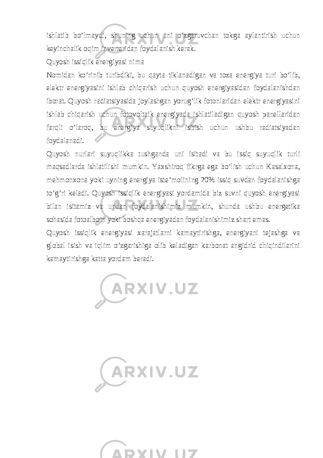 ishlatib bo’lmaydi, shuning uchun uni o’zgaruvchan tokga aylantirish uchun keyinchalik oqim inverteridan foydalanish kerak. Quyosh issiqlik energiyasi nima Nomidan ko’rinib turibdiki, bu qayta tiklanadigan va toza energiya turi bo’lib, elektr energiyasini ishlab chiqarish uchun quyosh energiyasidan foydalanishdan iborat. Quyosh radiatsiyasida joylashgan yorug’lik fotonlaridan elektr energiyasini ishlab chiqarish uchun fotovoltaik energiyada ishlatiladigan quyosh panellaridan farqli o’laroq, bu energiya suyuqlikni isitish uchun ushbu radiatsiyadan foydalanadi. Quyosh nurlari suyuqlikka tushganda uni isitadi va bu issiq suyuqlik turli maqsadlarda ishlatilishi mumkin. Yaxshiroq fikrga ega bo’lish uchun Kasalxona, mehmonxona yoki uyning energiya iste’molining 20% issiq suvdan foydalanishga to’g’ri keladi. Quyosh issiqlik energiyasi yordamida biz suvni quyosh energiyasi bilan isitamiz va undan foydalanishimiz mumkin, shunda ushbu energetika sohasida fotoalbom yoki boshqa energiyadan foydalanishimiz shart emas. Quyosh issiqlik energiyasi xarajatlarni kamaytirishga, energiyani tejashga va global isish va iqlim o’zgarishiga olib keladigan karbonat angidrid chiqindilarini kamaytirishga katta yordam beradi. 