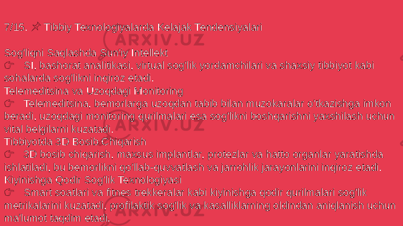 7/15. Tibbiy Texnologiyalarda Kelajak Tendensiyalari &#55357;&#56524; Sog&#39;liqni Saqlashda Sun&#39;iy Intellekt &#55357;&#56393; SI, bashorat analitikasi, virtual sog&#39;lik yordamchilari va shaxsiy tibbiyot kabi sohalarda sog&#39;likni inqiroz etadi. Telemeditsina va Uzoqdagi Monitoring &#55357;&#56393; Telemeditsina, bemorlarga uzoqdan tabib bilan muzokaralar o&#39;tkazishga imkon beradi, uzoqdagi monitoring qurilmalari esa sog&#39;likni boshqarishni yaxshilash uchun vital belgilarni kuzatadi. Tibbiyotda 3D Bosib Chiqarish &#55357;&#56393; 3D bosib chiqarish, maxsus implantlar, protezlar va hatto organlar yaratishda ishlatiladi, bu bemorlikni qo&#39;llab-quvvatlash va jarrohlik jarayonlarini inqiroz etadi. Kiyinishga Qodir Sog&#39;lik Texnologiyasi &#55357;&#56393; Smart soatlari va fitnes trekkeralar kabi kiyinishga qodir qurilmalari sog&#39;lik metrikalarini kuzatadi, profilaktik sog&#39;lik va kasalliklarning oldindan aniqlanish uchun ma&#39;lumot taqdim etadi. 