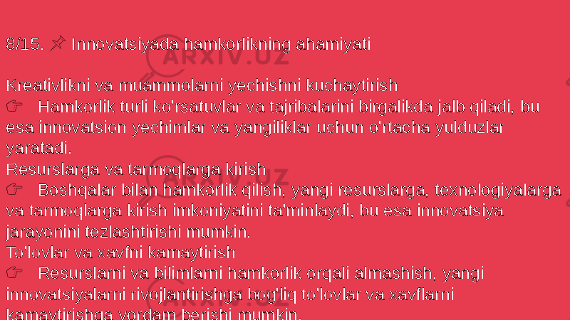 8/15. Innovatsiyada hamkorlikning ahamiyati &#55357;&#56524; Kreativlikni va muammolarni yechishni kuchaytirish &#55357;&#56393; Hamkorlik turli ko&#39;rsatuvlar va tajribalarini birgalikda jalb qiladi, bu esa innovatsion yechimlar va yangiliklar uchun o&#39;rtacha yulduzlar yaratadi. Resurslarga va tarmoqlarga kirish &#55357;&#56393; Boshqalar bilan hamkorlik qilish, yangi resurslarga, texnologiyalarga va tarmoqlarga kirish imkoniyatini ta&#39;minlaydi, bu esa innovatsiya jarayonini tezlashtirishi mumkin. To&#39;lovlar va xavfni kamaytirish &#55357;&#56393; Resurslarni va bilimlarni hamkorlik orqali almashish, yangi innovatsiyalarni rivojlantirishga bog&#39;liq to&#39;lovlar va xavflarni kamaytirishga yordam berishi mumkin. 