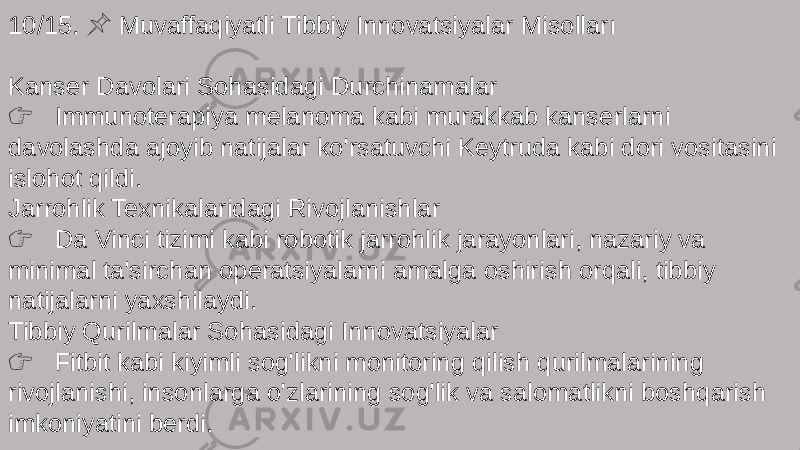 10/15. Muvaffaqiyatli Tibbiy Innovatsiyalar Misolları &#55357;&#56524; Kanser Davolari Sohasidagi Durchinamalar &#55357;&#56393; Immunoterapiya melanoma kabi murakkab kanserlarni davolashda ajoyib natijalar ko&#39;rsatuvchi Keytruda kabi dori vositasini islohot qildi. Jarrohlik Texnikalaridagi Rivojlanishlar &#55357;&#56393; Da Vinci tizimi kabi robotik jarrohlik jarayonlari, nazariy va minimal ta&#39;sirchan operatsiyalarni amalga oshirish orqali, tibbiy natijalarni yaxshilaydi. Tibbiy Qurilmalar Sohasidagi Innovatsiyalar &#55357;&#56393; Fitbit kabi kiyimli sog&#39;likni monitoring qilish qurilmalarining rivojlanishi, insonlarga o&#39;zlarining sog&#39;lik va salomatlikni boshqarish imkoniyatini berdi. 