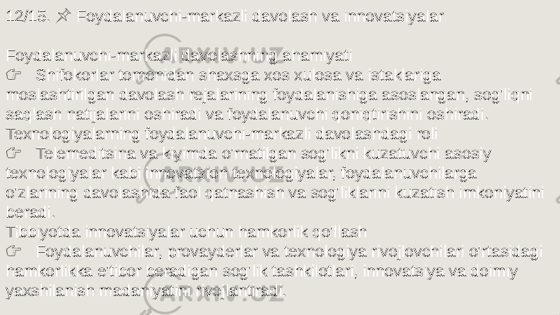 12/15. Foydalanuvchi-markazli davolash va innovatsiyalar &#55357;&#56524; Foydalanuvchi-markazli davolashning ahamiyati &#55357;&#56393; Shifokorlar tomonidan shaxsga xos xulosa va istaklariga moslashtirilgan davolash rejalarining foydalanishiga asoslangan, sog&#39;liqni saqlash natijalarini oshiradi va foydalanuvchi qoniqtirishini oshiradi. Texnologiyalarning foydalanuvchi-markazli davolashdagi roli &#55357;&#56393; Telemeditsina va kiyimda o&#39;rnatilgan sog&#39;likni kuzatuvchi asosiy texnologiyalar kabi innovatsion texnologiyalar, foydalanuvchilarga o&#39;zlarining davolashida faol qatnashish va sog&#39;liklarini kuzatish imkoniyatini beradi. Tibbiyotda innovatsiyalar uchun hamkorlik qo&#39;llash &#55357;&#56393; Foydalanuvchilar, provayderlar va texnologiya rivojlovchilari o&#39;rtasidagi hamkorlikka e&#39;tibor beradigan sog&#39;lik tashkilotlari, innovatsiya va doimiy yaxshilanish madaniyatini rivojlantiradi. 