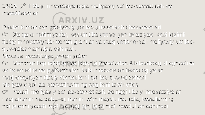 13/15. Tibbiy Innovatsiyalarga moliyaviy qo&#39;llab-quvvatlash va &#55357;&#56524; investitsiyalar Davlat tomonidan moliyaviy qo&#39;llab-quvvatlash chakanaatlari &#55357;&#56393; Xalqaro hokimiyatlar, keskin tibbiyot va gen terapiyasi kabi lozimli tibbiy innovatsiyalar uchun grantlar va tadqiqotlar orqali moliyaviy qo&#39;llab- quvvatlash amalga oshiradi. Maxsus investitsiya imkoniyatlari &#55357;&#56393; Venchur kapitalchilar va farishta investorlar, AI-davrlidagi diagnostika va telemeditsina platformalari kabi innovatsion texnologiyalar rivojlanayotgan tibbiy startaplarni qo&#39;llab-quvvatlashadi. Moliyaviy qo&#39;llab-quvvatlashning sog&#39;liqni ta&#39;sir etkisi &#55357;&#56393; Yetarli moliyaviy qo&#39;llab-quvvatlash, so&#39;nggi tibbiy innovatsiyalar rivojlanishini va qabul qilinishini ta&#39;minlaydi, natijada, kasallarning natijalarini yaxshilaydi va sog&#39;liqni taqdimoti revolutionlashtiradi. 