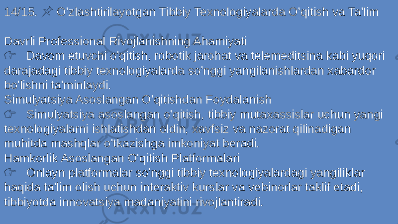 14/15. O&#39;zlashtirilayotgan Tibbiy Texnologiyalarda O&#39;qitish va Ta&#39;lim &#55357;&#56524; Davrli Professional Rivojlanishning Ahamiyati &#55357;&#56393; Davom etuvchi o&#39;qitish, robotik jarohat va telemeditsina kabi yuqori darajadagi tibbiy texnologiyalarda so&#39;nggi yangilanishlardan xabardor bo&#39;lishni ta&#39;minlaydi. Simulyatsiya Asoslangan O&#39;qitishdan Foydalanish &#55357;&#56393; Simulyatsiya asoslangan o&#39;qitish, tibbiy mutaxassislar uchun yangi texnologiyalarni ishlatishdan oldin, xavfsiz va nazorat qilinadigan muhitda mashqlar o&#39;tkazishga imkoniyat beradi. Hamkorlik Asoslangan O&#39;qitish Platformalari &#55357;&#56393; Onlayn platformalar so&#39;nggi tibbiy texnologiyalardagi yangiliklar haqida ta&#39;lim olish uchun interaktiv kurslar va vebinorlar taklif etadi, tibbiyotda innovatsiya madaniyatini rivojlantiradi. 