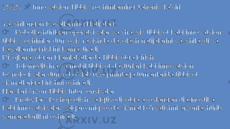 15/15. Innovatsion Tibbiy Yechimlarning Jahoniy Ta&#39;siri &#55357;&#56524; Yaxshilangan Kasallarning Natijalari &#55357;&#56393; Robotlashtirilgan operatsiyalar va shaxsiy tibbiyot kabi innovatsion tibbiy yechimlar dunyoviy ravishda davolash natijalarini yaxshilaydi va kasallarning riskini kamaytiradi. Rivojlanayotgan Mamlakatlarda Tibbiyotga Kirish &#55357;&#56393; Telemeditsina va mobil tibbiyot dasturlari kabi innovatsion texnologiyalar dunyo bo&#39;ylab uzoq mintaqa tumanlarida tibbiyot xizmatlariga kirishni oshiradi. Narxlari Arzon Tibbiy Intervensiyalar &#55357;&#56393; Protezlar 3D chop etish va Iqtisodiyotga asoslangan diagnostika kabi innovatsiyalar, xalqaro miqyosda xizmat ko&#39;rsatishni arzonlashtirib, samaradorlikni oshiradi. 