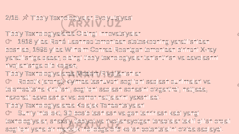 2/15. Tibbiy Texnologiyalar Evolyutsiyasi &#55357;&#56524; Tibbiy Texnologiyalarda Oldingi Innovatsiyalar &#55357;&#56393; 1816 yilda René Laennec tomonidan stetoskopning yaratilishidan boshlab, 1895 yilda Wilhelm Conrad Roentgen tomonidan birinchi X-ray yaratilishiga qadar, oldingi tibbiy texnologiyalar tanishtirish va davolashni rivojlanishga olib kelgan. Tibbiy Texnologiyalarda Modern Rivojlanishlar &#55357;&#56393; Robotik jarohat, kiyimda tashuvchi sog&#39;liqni saqlash qurilmalari va telemeditsina kiritilishi, sog&#39;liqni saqlash sohasini o&#39;zgartirdi, natijada, nazoratli davolashlar va bemor natijalarini yaxshiladi. Tibbiy Texnologiyalarda Kelajak Tendentsiyalari &#55357;&#56393; Sun&#39;iy intellekt, 3D bosib tashlash va gen tahrirlash kabi yangi texnologiyalar, shaxsiy tibbiyot va rivojlanayotgan terapialar taklif qilish orqali sog&#39;liqni yana bir martalik inqilobga olib kelish potentsialini o&#39;zida saqlaydi. 